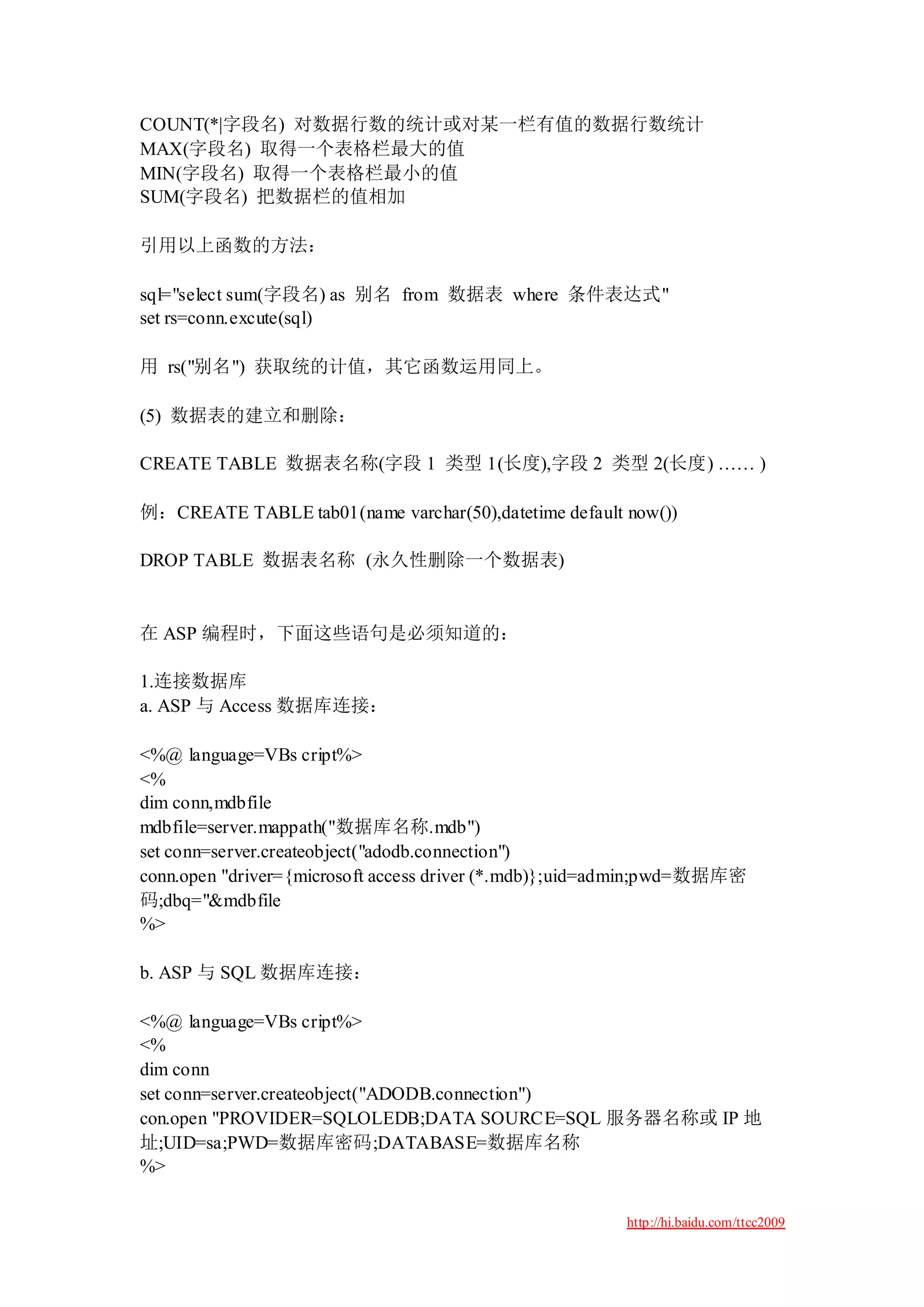 COUNT(*|字段名) 对数据行数的统计或对某一栏有值的数据行数统计
MAX(字段名) 取得一个表格栏最大的值
MIN(字段名) 取得一个表格栏最小的值
SUM(字段名) 把数据栏的值相加

引用以上函数的方法：

sql="select sum(字段名) as 别名 from 数据表 where 条件表达式"
set rs=conn.excute(sql)

用 rs("别名") 获取统的计值，其它函数运用同上。

(5) 数据表的建立和删除：

CREATE TABLE 数据表名称(字段 1 类型 1(长度),字段 2 类型 2(长度) …… )

例：CREATE TABLE tab01(name varchar(50),datetime default now())

DROP TABLE 数据表名称 (永久性删除一个数据表)


在 ASP 编程时，下面这些语句是必须知道的：

1.连接数据库
a. ASP 与 Access 数据库连接：

<%@ language=VBs cript%>
<%
dim conn,mdbfile
mdbfile=server.mappath("数据库名称.mdb")
set conn=server.createobject("adodb.connection")
conn.open "driver={microsoft access driver (*.mdb)};uid=admin;pwd=数据库密
码;dbq="&mdbfile
%>

b. ASP 与 SQL 数据库连接：

<%@ language=VBs cript%>
<%
dim conn
set conn=server.createobject("ADODB.connection")
con.open "PROVIDER=SQLOLEDB;DATA SOURCE=SQL 服务器名称或 IP 地
址;UID=sa;PWD=数据库密码;DATABASE=数据库名称
%>

                                                        http://hi.baidu.com/ttcc2009
 