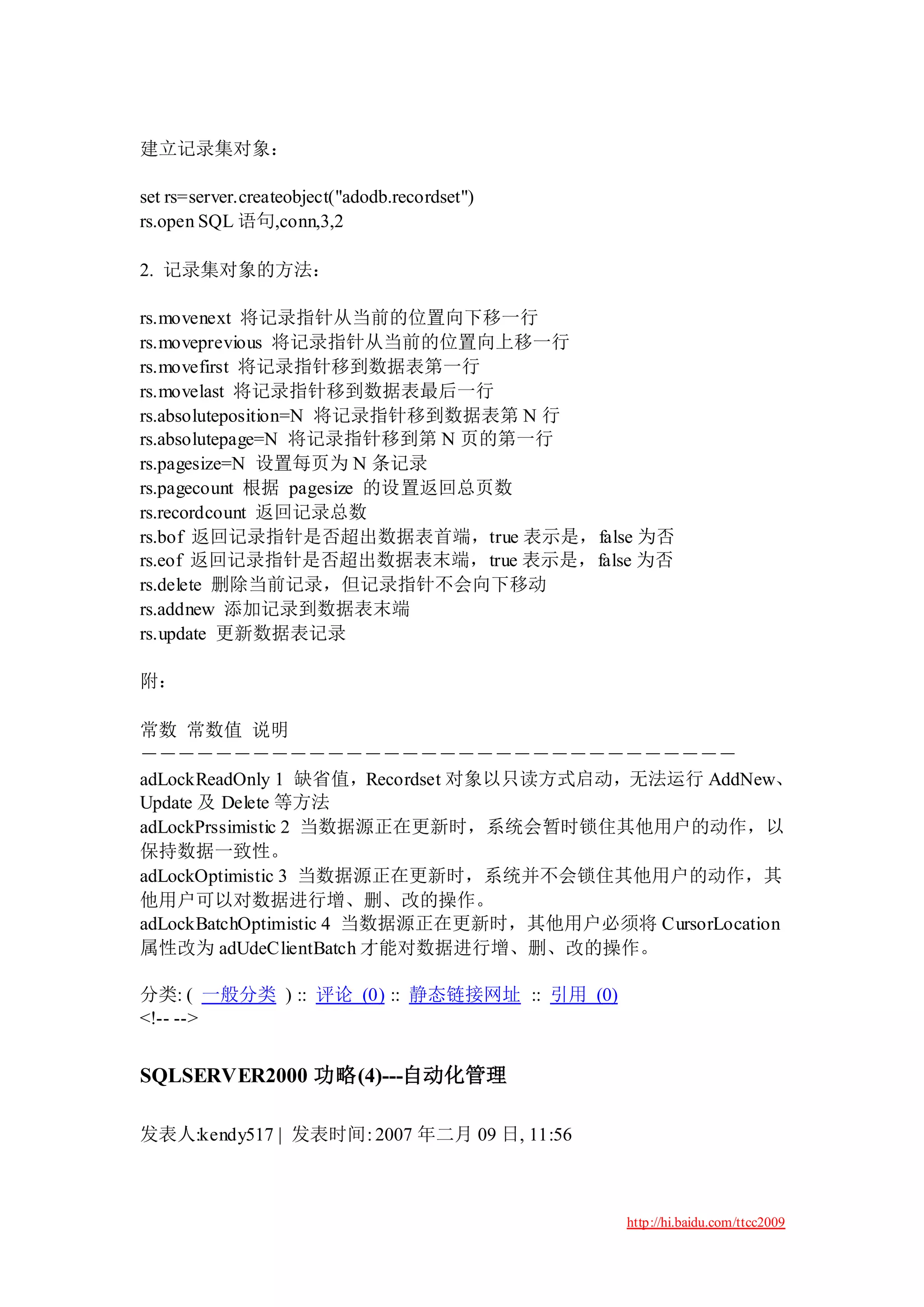 建立记录集对象：

set rs=server.createobject("adodb.recordset")
rs.open SQL 语句,conn,3,2

2. 记录集对象的方法：

rs.movenext 将记录指针从当前的位置向下移一行
rs.moveprevious 将记录指针从当前的位置向上移一行
rs.movefirst 将记录指针移到数据表第一行
rs.movelast 将记录指针移到数据表最后一行
rs.absoluteposition=N 将记录指针移到数据表第 N 行
rs.absolutepage=N 将记录指针移到第 N 页的第一行
rs.pagesize=N 设置每页为 N 条记录
rs.pagecount 根据 pagesize 的设置返回总页数
rs.recordcount 返回记录总数
rs.bof 返回记录指针是否超出数据表首端，true 表示是，false 为否
rs.eof 返回记录指针是否超出数据表末端，true 表示是，false 为否
rs.delete 删除当前记录，但记录指针不会向下移动
rs.addnew 添加记录到数据表末端
rs.update 更新数据表记录

附：

常数 常数值 说明
－－－－－－－－－－－－－－－－－－－－－－－－－－－－－－－－
adLockReadOnly 1 缺省值，Recordset 对象以只读方式启动，无法运行 AddNew、
Update 及 Delete 等方法
adLockPrssimistic 2 当数据源正在更新时，系统会暂时锁住其他用户的动作，以
保持数据一致性。
adLockOptimistic 3 当数据源正在更新时，系统并不会锁住其他用户的动作，其
他用户可以对数据进行增、删、改的操作。
adLockBatchOptimistic 4 当数据源正在更新时，其他用户必须将 CursorLocation
属性改为 adUdeClientBatch 才能对数据进行增、删、改的操作。

分类: ( 一般分类 ) :: 评论 (0) :: 静态链接网址 :: 引用 (0)
<!-- -->


SQLSERVER2000 功略(4)---自动化管理

发表人:kendy517 | 发表时间: 2007 年二月 09 日, 11:56



                                                http://hi.baidu.com/ttcc2009
 