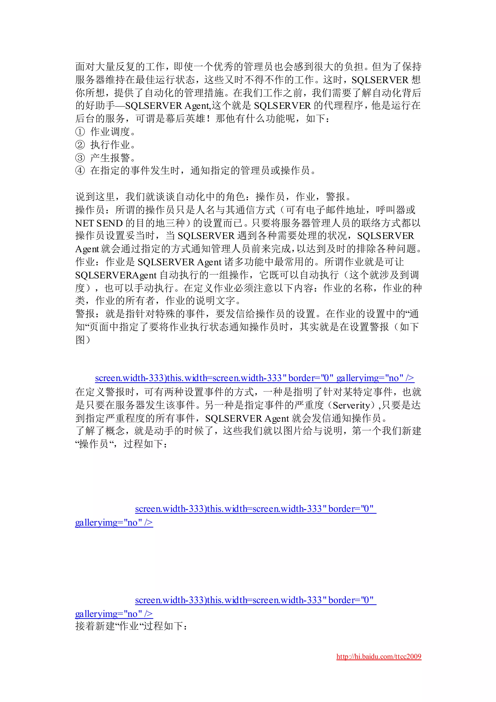 面对大量反复的工作，即使一个优秀的管理员也会感到很大的负担。但为了保持
服务器维持在最佳运行状态，这些又时不得不作的工作。这时，SQLSERVER 想
你所想，提供了自动化的管理措施。在我们工作之前，我们需要了解自动化背后
的好助手—SQLSERVER Agent,这个就是 SQLSERVER 的代理程序，他是运行在
后台的服务，可谓是幕后英雄！那他有什么功能呢，如下：
① 作业调度。
② 执行作业。
③ 产生报警。
④ 在指定的事件发生时，通知指定的管理员或操作员。

说到这里，我们就谈谈自动化中的角色：操作员，作业，警报。
操作员：所谓的操作员只是人名与其通信方式（可有电子邮件地址，呼叫器或
NET SEND 的目的地三种）  的设置而已。  只要将服务器管理人员的联络方式都以
操作员设置妥当时，当 SQLSERVER 遇到各种需要处理的状况，SQLSERVER
Agent 就会通过指定的方式通知管理人员前来完成，     以达到及时的排除各种问题。
作业：作业是 SQLSERVER Agent 诸多功能中最常用的。所谓作业就是可让
SQLSERVERAgent 自动执行的一组操作，它既可以自动执行（这个就涉及到调
度），也可以手动执行。在定义作业必须注意以下内容：作业的名称，作业的种
类，作业的所有者，作业的说明文字。
警报：就是指针对特殊的事件，要发信给操作员的设置。在作业的设置中的“通
知“页面中指定了要将作业执行状态通知操作员时，其实就是在设置警报（如下
图）


   screen.width-333)this.width=screen.width-333" border="0" galleryimg="no" />
在定义警报时，可有两种设置事件的方式，一种是指明了针对某特定事件，也就
是只要在服务器发生该事件。另一种是指定事件的严重度（Serverity）,只要是达
到指定严重程度的所有事件，SQLSERVER Agent 就会发信通知操作员。
了解了概念，就是动手的时候了，这些我们就以图片给与说明，第一个我们新建
“操作员“，过程如下：




             screen.width-333)this.width=screen.width-333" border="0"
galleryimg="no" />




             screen.width-333)this.width=screen.width-333" border="0"
galleryimg="no" />
接着新建“作业“过程如下：

                                                            http://hi.baidu.com/ttcc2009
 
