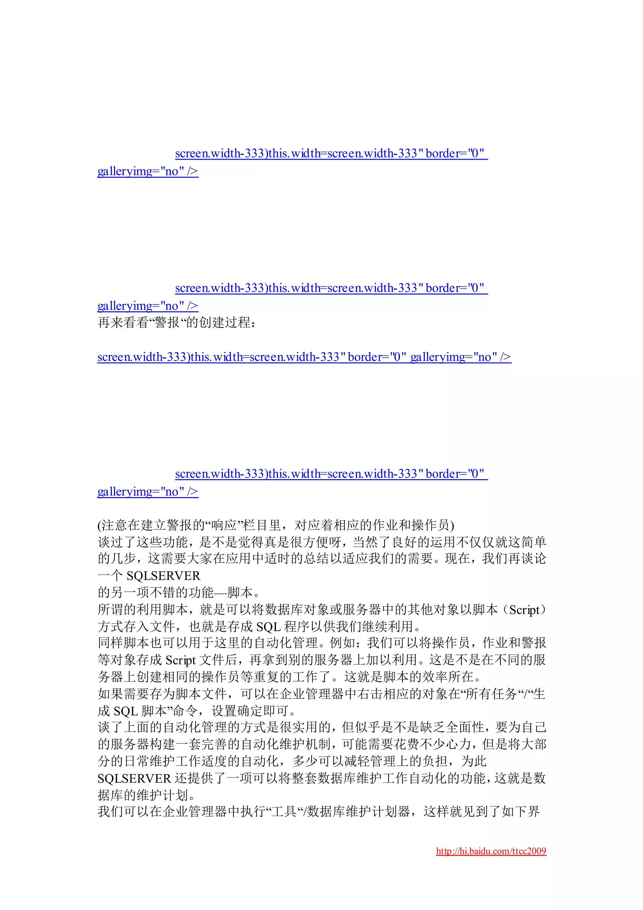 screen.width-333)this.width=screen.width-333" border="0"
galleryimg="no" />




             screen.width-333)this.width=screen.width-333" border="0"
galleryimg="no" />
再来看看“警报“的创建过程：

screen.width-333)this.width=screen.width-333" border="0" galleryimg="no" />




             screen.width-333)this.width=screen.width-333" border="0"
galleryimg="no" />

(注意在建立警报的“响应”栏目里，对应着相应的作业和操作员)
谈过了这些功能，是不是觉得真是很方便呀，当然了良好的运用不仅仅就这简单
的几步，这需要大家在应用中适时的总结以适应我们的需要。现在，我们再谈论
一个 SQLSERVER
的另一项不错的功能—脚本。
所谓的利用脚本，就是可以将数据库对象或服务器中的其他对象以脚本（Script）
方式存入文件，也就是存成 SQL 程序以供我们继续利用。
同样脚本也可以用于这里的自动化管理。例如：我们可以将操作员，作业和警报
等对象存成 Script 文件后，再拿到别的服务器上加以利用。这是不是在不同的服
务器上创建相同的操作员等重复的工作了。这就是脚本的效率所在。
如果需要存为脚本文件，可以在企业管理器中右击相应的对象在“所有任务“/“生
成 SQL 脚本”命令，设置确定即可。
谈了上面的自动化管理的方式是很实用的，但似乎是不是缺乏全面性，要为自己
的服务器构建一套完善的自动化维护机制，可能需要花费不少心力，但是将大部
分的日常维护工作适度的自动化，多少可以减轻管理上的负担，为此
SQLSERVER 还提供了一项可以将整套数据库维护工作自动化的功能， 这就是数
据库的维护计划。
我们可以在企业管理器中执行“工具“/数据库维护计划器，这样就见到了如下界

                                                             http://hi.baidu.com/ttcc2009
 