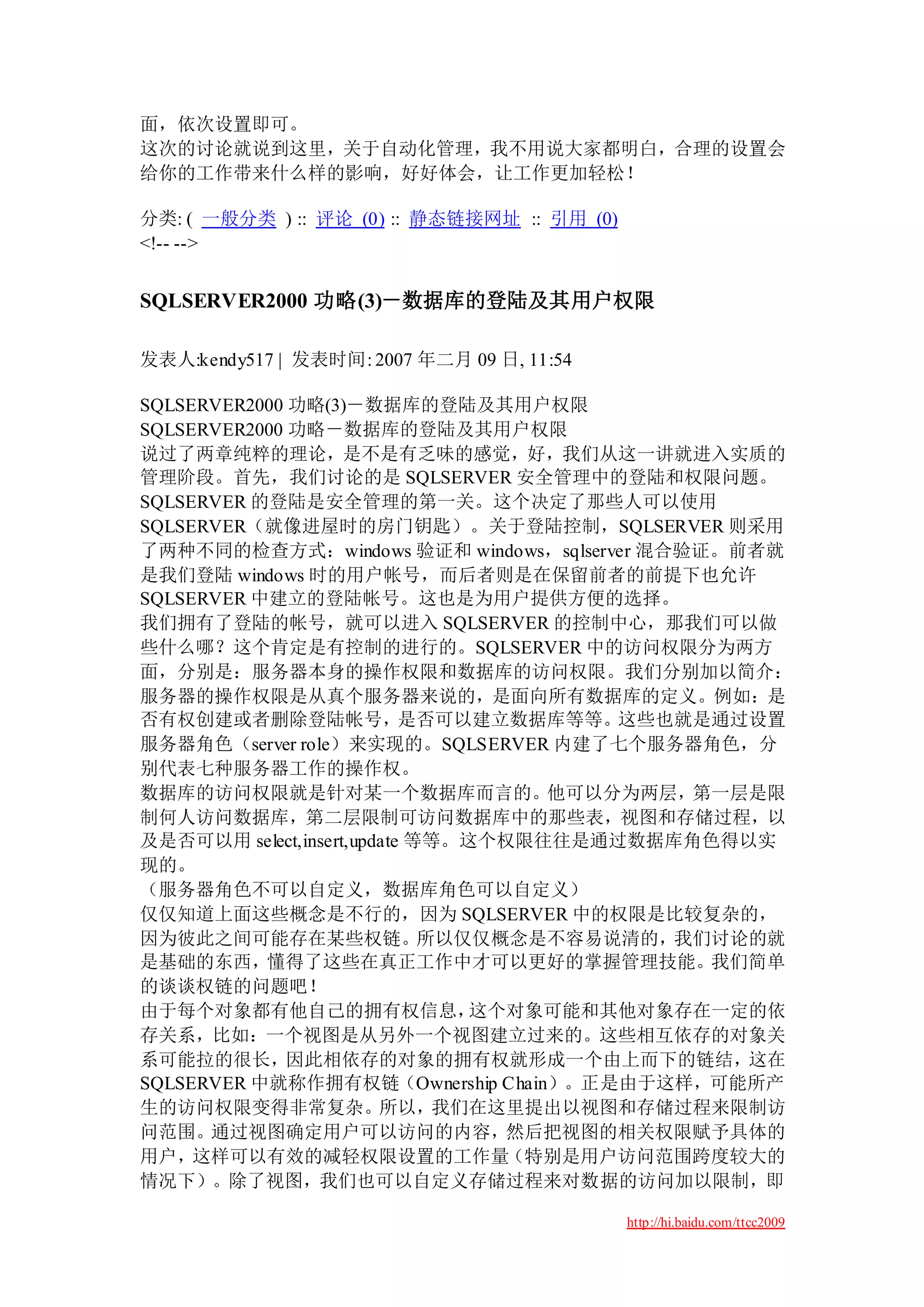面，依次设置即可。
这次的讨论就说到这里，关于自动化管理，我不用说大家都明白，合理的设置会
给你的工作带来什么样的影响，好好体会，让工作更加轻松！

分类: ( 一般分类 ) :: 评论 (0) :: 静态链接网址 :: 引用 (0)
<!-- -->


SQLSERVER2000 功略(3)－数据库的登陆及其用户权限

发表人:kendy517 | 发表时间: 2007 年二月 09 日, 11:54

SQLSERVER2000 功略(3)－数据库的登陆及其用户权限
SQLSERVER2000 功略－数据库的登陆及其用户权限
说过了两章纯粹的理论，是不是有乏味的感觉，好，我们从这一讲就进入实质的
管理阶段。首先，我们讨论的是 SQLSERVER 安全管理中的登陆和权限问题。
SQLSERVER 的登陆是安全管理的第一关。这个决定了那些人可以使用
SQLSERVER（就像进屋时的房门钥匙）。关于登陆控制，SQLSERVER 则采用
了两种不同的检查方式：windows 验证和 windows，sqlserver 混合验证。前者就
是我们登陆 windows 时的用户帐号，而后者则是在保留前者的前提下也允许
SQLSERVER 中建立的登陆帐号。这也是为用户提供方便的选择。
我们拥有了登陆的帐号，就可以进入 SQLSERVER 的控制中心，那我们可以做
些什么哪？这个肯定是有控制的进行的。SQLSERVER 中的访问权限分为两方
面，分别是：服务器本身的操作权限和数据库的访问权限。我们分别加以简介：
服务器的操作权限是从真个服务器来说的，是面向所有数据库的定义。例如：是
否有权创建或者删除登陆帐号，是否可以建立数据库等等。这些也就是通过设置
服务器角色（server role）来实现的。SQLSERVER 内建了七个服务器角色，分
别代表七种服务器工作的操作权。
数据库的访问权限就是针对某一个数据库而言的。他可以分为两层，第一层是限
制何人访问数据库，第二层限制可访问数据库中的那些表，视图和存储过程，以
及是否可以用 select,insert,update 等等。这个权限往往是通过数据库角色得以实
现的。
（服务器角色不可以自定义，数据库角色可以自定义）
仅仅知道上面这些概念是不行的，因为 SQLSERVER 中的权限是比较复杂的，
因为彼此之间可能存在某些权链。所以仅仅概念是不容易说清的，我们讨论的就
是基础的东西，懂得了这些在真正工作中才可以更好的掌握管理技能。我们简单
的谈谈权链的问题吧！
由于每个对象都有他自己的拥有权信息，              这个对象可能和其他对象存在一定的依
存关系，比如：一个视图是从另外一个视图建立过来的。这些相互依存的对象关
系可能拉的很长，因此相依存的对象的拥有权就形成一个由上而下的链结，这在
SQLSERVER 中就称作拥有权链（Ownership Chain）。正是由于这样，可能所产
生的访问权限变得非常复杂。所以，我们在这里提出以视图和存储过程来限制访
问范围。通过视图确定用户可以访问的内容，然后把视图的相关权限赋予具体的
用户，这样可以有效的减轻权限设置的工作量（特别是用户访问范围跨度较大的
情况下）。除了视图，我们也可以自定义存储过程来对数据的访问加以限制，即

                                             http://hi.baidu.com/ttcc2009
 