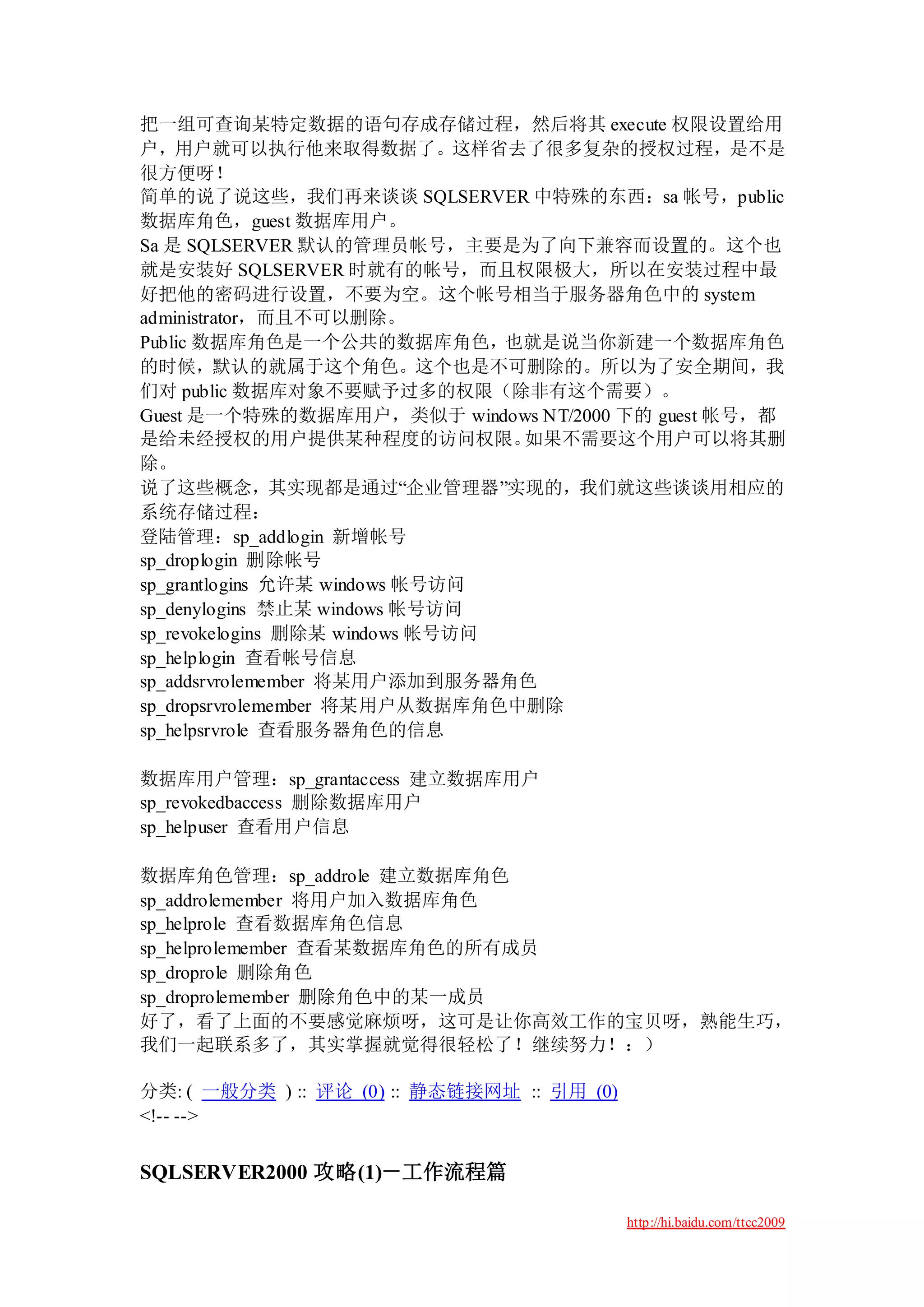 把一组可查询某特定数据的语句存成存储过程，然后将其 execute 权限设置给用
户，用户就可以执行他来取得数据了。这样省去了很多复杂的授权过程，是不是
很方便呀！
简单的说了说这些，我们再来谈谈 SQLSERVER 中特殊的东西：sa 帐号，public
数据库角色，guest 数据库用户。
Sa 是 SQLSERVER 默认的管理员帐号，主要是为了向下兼容而设置的。这个也
就是安装好 SQLSERVER 时就有的帐号，而且权限极大，所以在安装过程中最
好把他的密码进行设置，不要为空。这个帐号相当于服务器角色中的 system
administrator，而且不可以删除。
Public 数据库角色是一个公共的数据库角色，也就是说当你新建一个数据库角色
的时候，默认的就属于这个角色。这个也是不可删除的。所以为了安全期间，我
们对 public 数据库对象不要赋予过多的权限（除非有这个需要）。
Guest 是一个特殊的数据库用户，类似于 windows NT/2000 下的 guest 帐号，都
是给未经授权的用户提供某种程度的访问权限。            如果不需要这个用户可以将其删
除。
说了这些概念，其实现都是通过“企业管理器”实现的，我们就这些谈谈用相应的
系统存储过程：
登陆管理：sp_addlogin 新增帐号
sp_droplogin 删除帐号
sp_grantlogins 允许某 windows 帐号访问
sp_denylogins 禁止某 windows 帐号访问
sp_revokelogins 删除某 windows 帐号访问
sp_helplogin 查看帐号信息
sp_addsrvrolemember 将某用户添加到服务器角色
sp_dropsrvrolemember 将某用户从数据库角色中删除
sp_helpsrvrole 查看服务器角色的信息

数据库用户管理：sp_grantaccess 建立数据库用户
sp_revokedbaccess 删除数据库用户
sp_helpuser 查看用户信息

数据库角色管理：sp_addrole 建立数据库角色
sp_addrolemember 将用户加入数据库角色
sp_helprole 查看数据库角色信息
sp_helprolemember 查看某数据库角色的所有成员
sp_droprole 删除角色
sp_droprolemember 删除角色中的某一成员
好了，看了上面的不要感觉麻烦呀，这可是让你高效工作的宝贝呀，熟能生巧，
我们一起联系多了，其实掌握就觉得很轻松了！继续努力！：）

分类: ( 一般分类 ) :: 评论 (0) :: 静态链接网址 :: 引用 (0)
<!-- -->


SQLSERVER2000 攻略(1)－工作流程篇

                                             http://hi.baidu.com/ttcc2009
 