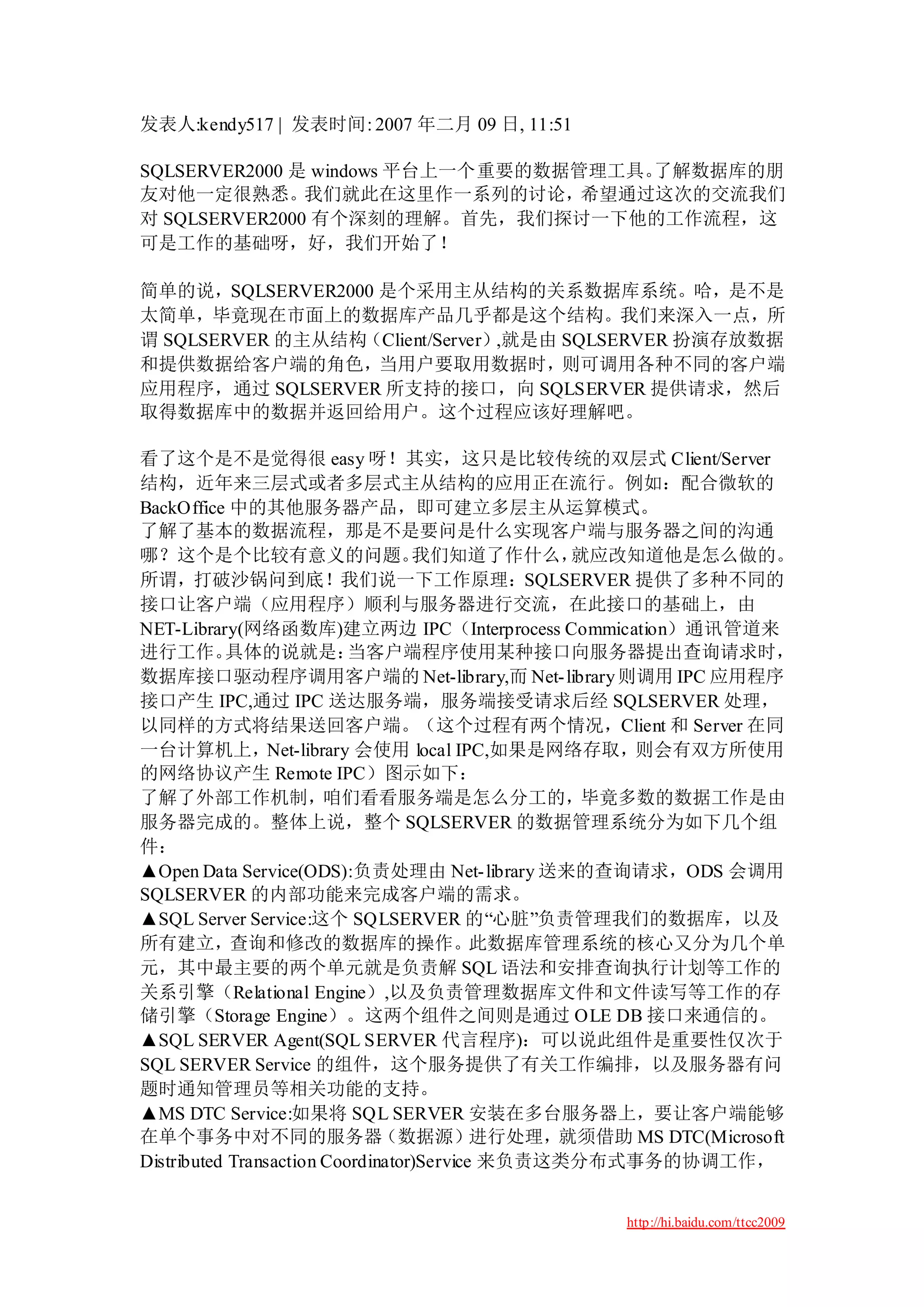 发表人:kendy517 | 发表时间: 2007 年二月 09 日, 11:51

SQLSERVER2000 是 windows 平台上一个重要的数据管理工具。了解数据库的朋
友对他一定很熟悉。我们就此在这里作一系列的讨论，希望通过这次的交流我们
对 SQLSERVER2000 有个深刻的理解。首先，我们探讨一下他的工作流程，这
可是工作的基础呀，好，我们开始了！

简单的说，SQLSERVER2000 是个采用主从结构的关系数据库系统。哈，是不是
太简单，毕竟现在市面上的数据库产品几乎都是这个结构。我们来深入一点，所
谓 SQLSERVER 的主从结构（Client/Server）,就是由 SQLSERVER 扮演存放数据
和提供数据给客户端的角色，当用户要取用数据时，则可调用各种不同的客户端
应用程序，通过 SQLSERVER 所支持的接口，向 SQLSERVER 提供请求，然后
取得数据库中的数据并返回给用户。这个过程应该好理解吧。

看了这个是不是觉得很 easy 呀！其实，这只是比较传统的双层式 Client/Server
结构，近年来三层式或者多层式主从结构的应用正在流行。例如：配合微软的
BackOffice 中的其他服务器产品，即可建立多层主从运算模式。
了解了基本的数据流程，那是不是要问是什么实现客户端与服务器之间的沟通
哪？这个是个比较有意义的问题。                    我们知道了作什么，     就应改知道他是怎么做的。
所谓，打破沙锅问到底！我们说一下工作原理：SQLSERVER 提供了多种不同的
接口让客户端（应用程序）顺利与服务器进行交流，在此接口的基础上，由
NET-Library(网络函数库)建立两边 IPC（Interprocess Commication）通讯管道来
进行工作。      具体的说就是：         当客户端程序使用某种接口向服务器提出查询请求时，
数据库接口驱动程序调用客户端的 Net-library,而 Net- library 则调用 IPC 应用程序
接口产生 IPC,通过 IPC 送达服务端，服务端接受请求后经 SQLSERVER 处理，
以同样的方式将结果送回客户端。（这个过程有两个情况，Client 和 Server 在同
一台计算机上，Net-library 会使用 local IPC,如果是网络存取，则会有双方所使用
的网络协议产生 Remote IPC）图示如下：
了解了外部工作机制，咱们看看服务端是怎么分工的，毕竟多数的数据工作是由
服务器完成的。整体上说，整个 SQLSERVER 的数据管理系统分为如下几个组
件：
▲Open Data Service(ODS):负责处理由 Net- library 送来的查询请求，ODS 会调用
SQLSERVER 的内部功能来完成客户端的需求。
▲SQL Server Service:这个 SQLSERVER 的“心脏”负责管理我们的数据库，以及
所有建立，查询和修改的数据库的操作。此数据库管理系统的核心又分为几个单
元，其中最主要的两个单元就是负责解 SQL 语法和安排查询执行计划等工作的
关系引擎（Relational Engine）,以及负责管理数据库文件和文件读写等工作的存
储引擎（Storage Engine）。这两个组件之间则是通过 OLE DB 接口来通信的。
▲SQL SERVER Agent(SQL SERVER 代言程序)：可以说此组件是重要性仅次于
SQL SERVER Service 的组件，这个服务提供了有关工作编排，以及服务器有问
题时通知管理员等相关功能的支持。
▲MS DTC Service:如果将 SQL SERVER 安装在多台服务器上，要让客户端能够
在单个事务中对不同的服务器（数据源）进行处理，就须借助 MS DTC(Microsoft
Distributed Transaction Coordinator)Service 来负责这类分布式事务的协调工作，


                                             http://hi.baidu.com/ttcc2009
 