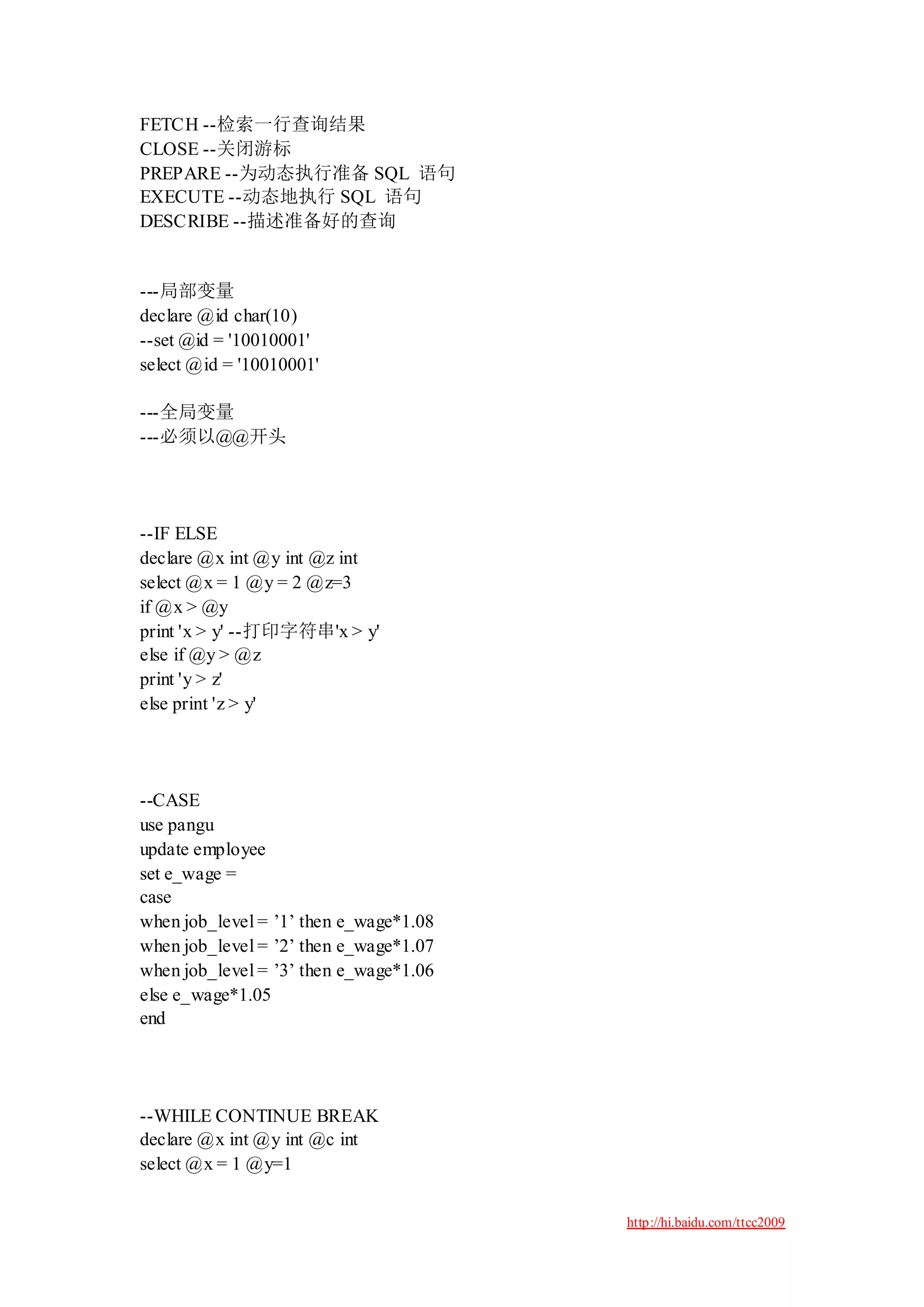 FETCH --检索一行查询结果
CLOSE --关闭游标
PREPARE --为动态执行准备 SQL 语句
EXECUTE --动态地执行 SQL 语句
DESCRIBE --描述准备好的查询


---局部变量
declare @id char(10)
--set @id = '10010001'
select @id = '10010001'

---全局变量
---必须以@@开头




--IF ELSE
declare @x int @y int @z int
select @x = 1 @y = 2 @z=3
if @x > @y
print 'x > y' --打印字符串'x > y'
else if @y > @z
print 'y > z'
else print 'z > y'




--CASE
use pangu
update employee
set e_wage =
case
when job_level = ‟1‟ then e_wage*1.08
when job_level = ‟2‟ then e_wage*1.07
when job_level = ‟3‟ then e_wage*1.06
else e_wage*1.05
end




--WHILE CONTINUE BREAK
declare @x int @y int @c int
select @x = 1 @y=1


                                        http://hi.baidu.com/ttcc2009
 