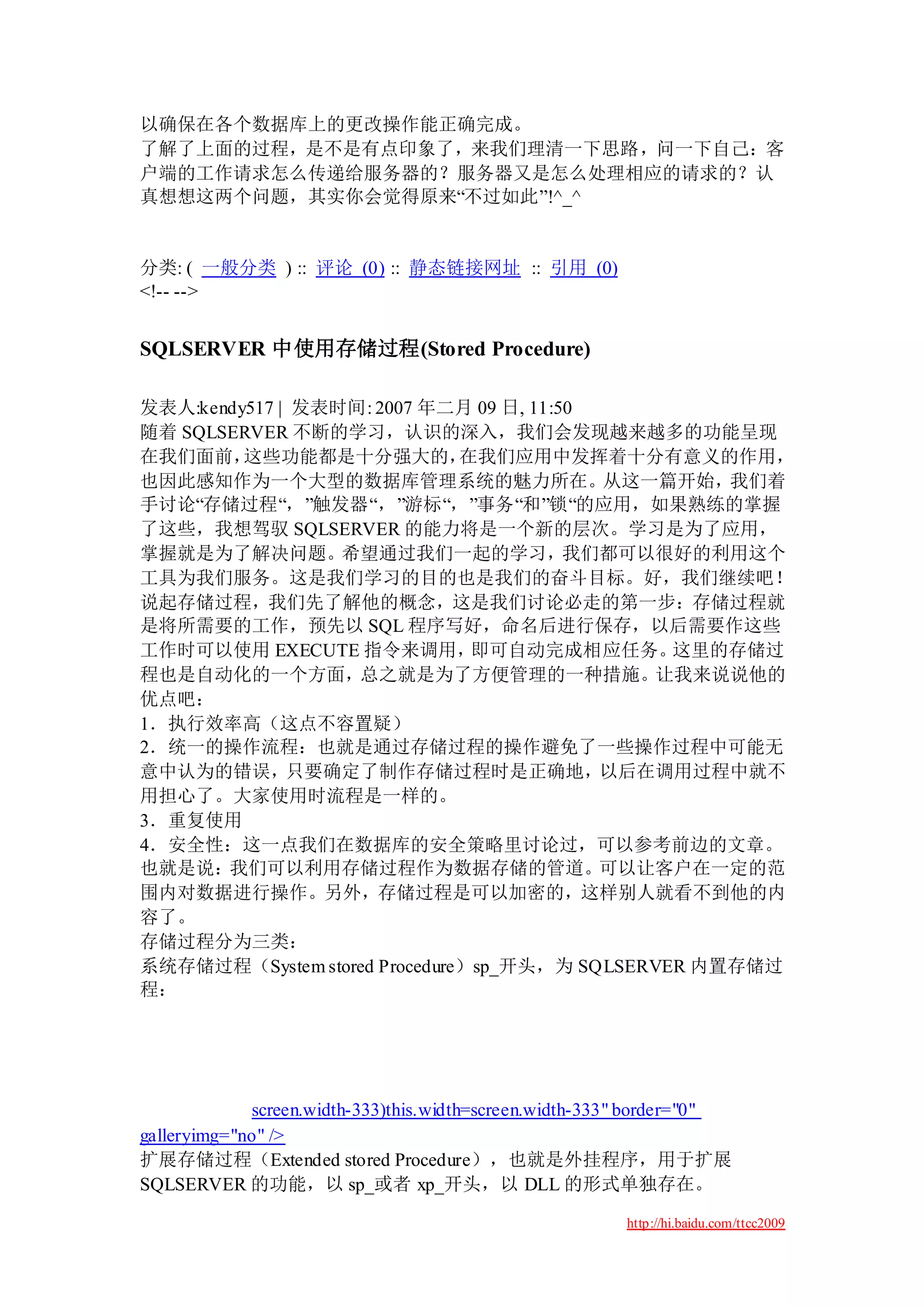以确保在各个数据库上的更改操作能正确完成。
了解了上面的过程，是不是有点印象了，来我们理清一下思路，问一下自己：客
户端的工作请求怎么传递给服务器的？服务器又是怎么处理相应的请求的？认
真想想这两个问题，其实你会觉得原来“不过如此”!^_^


分类: ( 一般分类 ) :: 评论 (0) :: 静态链接网址 :: 引用 (0)
<!-- -->


SQLSERVER 中使用存储过程(Stored Procedure)

发表人:kendy517 | 发表时间: 2007 年二月 09 日, 11:50
随着 SQLSERVER 不断的学习，认识的深入，我们会发现越来越多的功能呈现
在我们面前，   这些功能都是十分强大的，         在我们应用中发挥着十分有意义的作用，
也因此感知作为一个大型的数据库管理系统的魅力所在。从这一篇开始，我们着
手讨论“存储过程“，”触发器“，”游标“，”事务“和”锁“的应用，如果熟练的掌握
了这些，我想驾驭 SQLSERVER 的能力将是一个新的层次。学习是为了应用，
掌握就是为了解决问题。希望通过我们一起的学习，我们都可以很好的利用这个
工具为我们服务。这是我们学习的目的也是我们的奋斗目标。好，我们继续吧！
说起存储过程，我们先了解他的概念，这是我们讨论必走的第一步：存储过程就
是将所需要的工作，预先以 SQL 程序写好，命名后进行保存，以后需要作这些
工作时可以使用 EXECUTE 指令来调用，         即可自动完成相应任务。     这里的存储过
程也是自动化的一个方面，总之就是为了方便管理的一种措施。让我来说说他的
优点吧：
1．执行效率高（这点不容置疑）
2．统一的操作流程：也就是通过存储过程的操作避免了一些操作过程中可能无
意中认为的错误，只要确定了制作存储过程时是正确地，以后在调用过程中就不
用担心了。大家使用时流程是一样的。
3．重复使用
4．安全性：这一点我们在数据库的安全策略里讨论过，可以参考前边的文章。
也就是说：我们可以利用存储过程作为数据存储的管道。可以让客户在一定的范
围内对数据进行操作。另外，存储过程是可以加密的，这样别人就看不到他的内
容了。
存储过程分为三类：
系统存储过程（System stored Procedure）sp_开头，为 SQLSERVER 内置存储过
程：




             screen.width-333)this.width=screen.width-333" border="0"
galleryimg="no" />
扩展存储过程（Extended stored Procedure），也就是外挂程序，用于扩展
SQLSERVER 的功能，以 sp_或者 xp_开头，以 DLL 的形式单独存在。

                                                        http://hi.baidu.com/ttcc2009
 