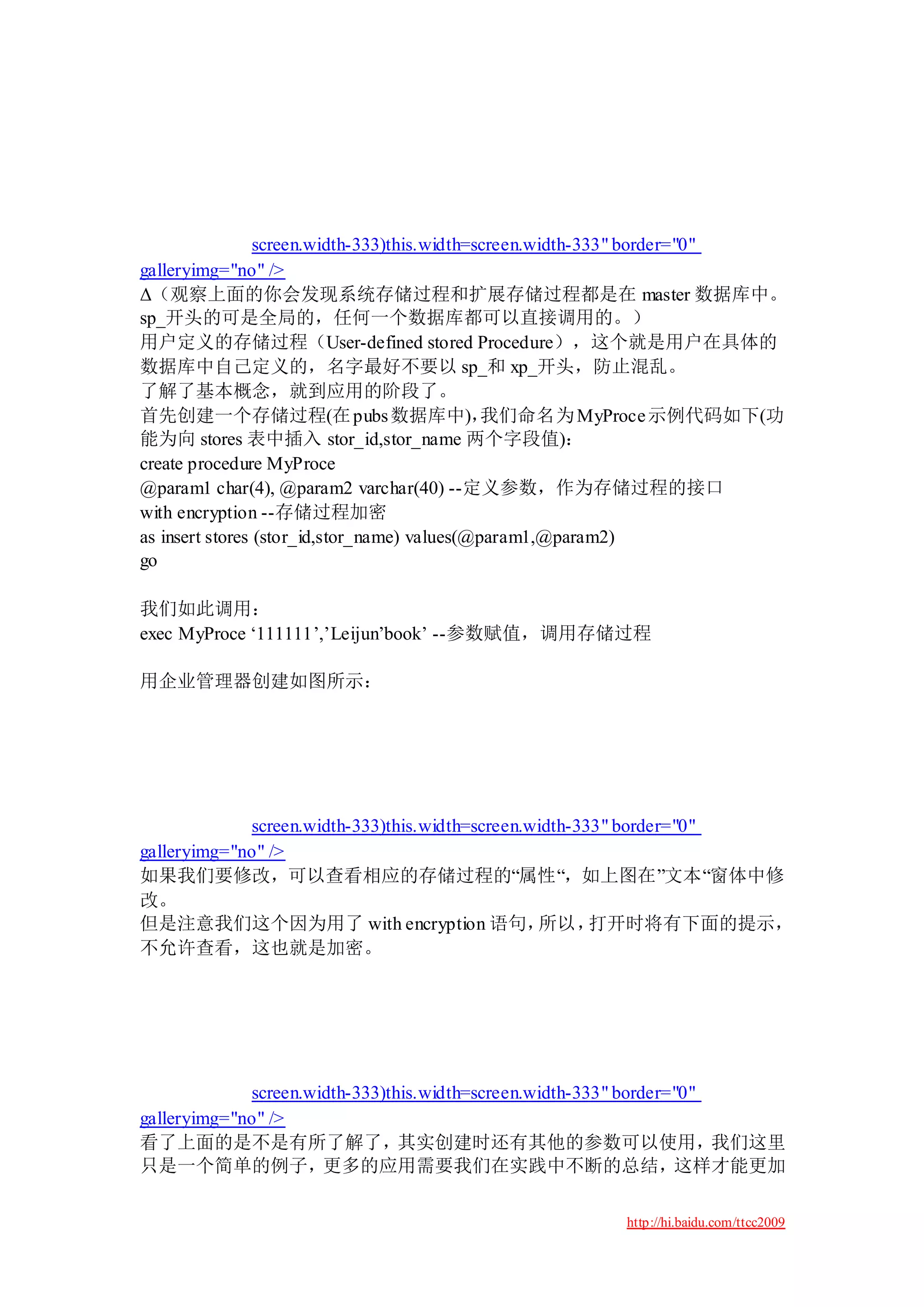 screen.width-333)this.width=screen.width-333" border="0"
galleryimg="no" />
Δ（观察上面的你会发现系统存储过程和扩展存储过程都是在 master 数据库中。
sp_开头的可是全局的，任何一个数据库都可以直接调用的。）
用户定义的存储过程（User-defined stored Procedure），这个就是用户在具体的
数据库中自己定义的，名字最好不要以 sp_和 xp_开头，防止混乱。
了解了基本概念，就到应用的阶段了。
首先创建一个存储过程(在 pubs 数据库中)，                      我们命名为 MyProce 示例代码如下(功
能为向 stores 表中插入 stor_id,stor_name 两个字段值)：
create procedure MyProce
@param1 char(4), @param2 varchar(40) --定义参数，作为存储过程的接口
with encryption --存储过程加密
as insert stores (stor_id,stor_name) values(@param1,@param2)
go

我们如此调用：
exec MyProce „111111‟,‟Leijun‟book‟ --参数赋值，调用存储过程

用企业管理器创建如图所示：




             screen.width-333)this.width=screen.width-333" border="0"
galleryimg="no" />
如果我们要修改，可以查看相应的存储过程的“属性“，如上图在”文本“窗体中修
改。
但是注意我们这个因为用了 with encryption 语句，                 所以，    打开时将有下面的提示，
不允许查看，这也就是加密。




             screen.width-333)this.width=screen.width-333" border="0"
galleryimg="no" />
看了上面的是不是有所了解了，其实创建时还有其他的参数可以使用，我们这里
只是一个简单的例子，更多的应用需要我们在实践中不断的总结，这样才能更加

                                                      http://hi.baidu.com/ttcc2009
 