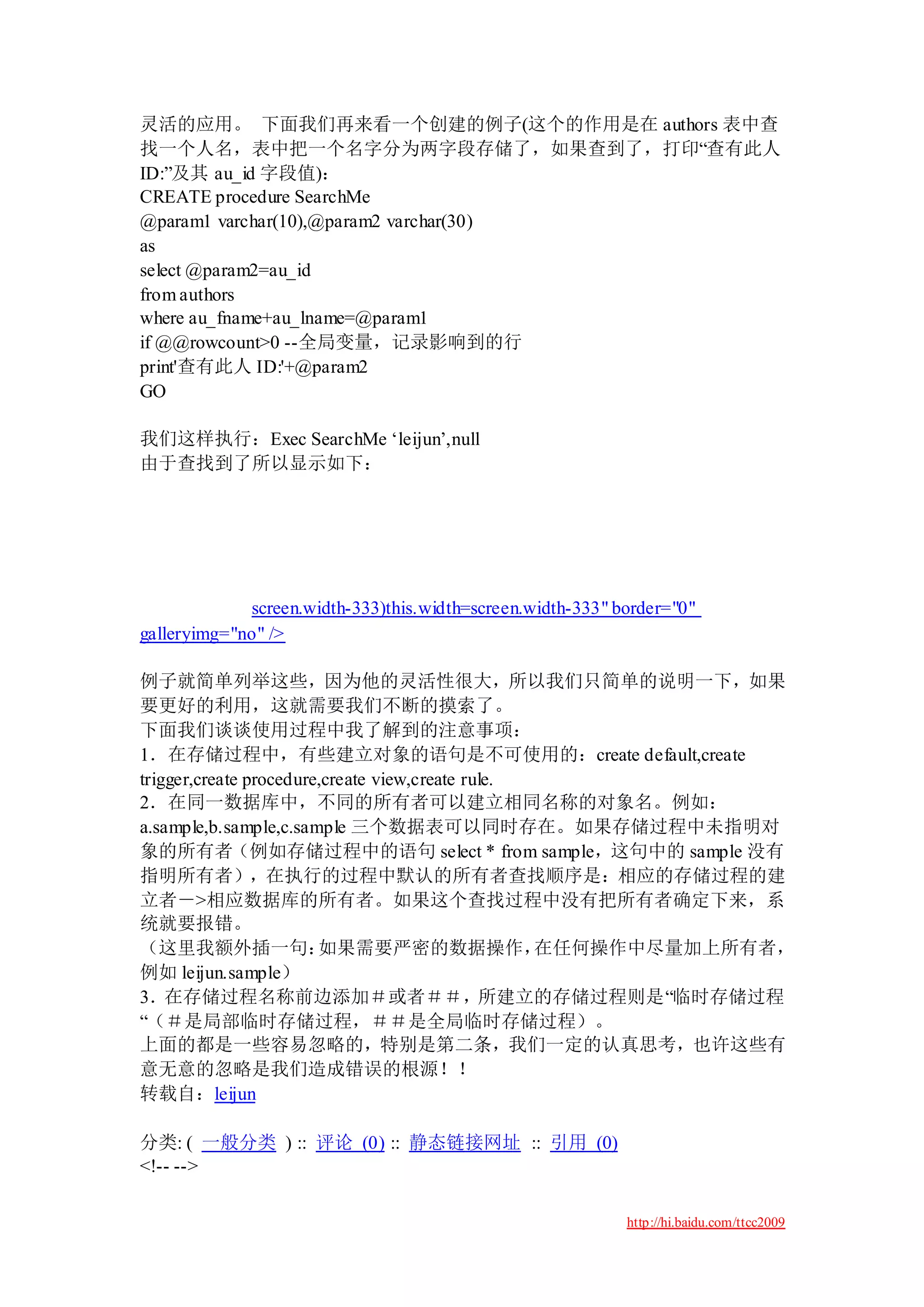 灵活的应用。 下面我们再来看一个创建的例子(这个的作用是在 authors 表中查
找一个人名，表中把一个名字分为两字段存储了，如果查到了，打印“查有此人
ID:”及其 au_id 字段值)：
CREATE procedure SearchMe
@param1 varchar(10),@param2 varchar(30)
as
select @param2=au_id
from authors
where au_fname+au_lname=@param1
if @@rowcount>0 --全局变量，记录影响到的行
print'查有此人 ID:'+@param2
GO

我们这样执行：Exec SearchMe „leijun‟,null
由于查找到了所以显示如下：




             screen.width-333)this.width=screen.width-333" border="0"
galleryimg="no" />

例子就简单列举这些，因为他的灵活性很大，所以我们只简单的说明一下，如果
要更好的利用，这就需要我们不断的摸索了。
下面我们谈谈使用过程中我了解到的注意事项：
1．在存储过程中，有些建立对象的语句是不可使用的：create default,create
trigger,create procedure,create view,create rule.
2．在同一数据库中，不同的所有者可以建立相同名称的对象名。例如：
a.sample,b.sample,c.sample 三个数据表可以同时存在。如果存储过程中未指明对
象的所有者（例如存储过程中的语句 select * from sample，这句中的 sample 没有
指明所有者），在执行的过程中默认的所有者查找顺序是：相应的存储过程的建
立者－>相应数据库的所有者。如果这个查找过程中没有把所有者确定下来，系
统就要报错。
（这里我额外插一句：              如果需要严密的数据操作，              在任何操作中尽量加上所有者，
例如 leijun.sample）
3．在存储过程名称前边添加＃或者＃＃，所建立的存储过程则是“临时存储过程
“（＃是局部临时存储过程，＃＃是全局临时存储过程）。
上面的都是一些容易忽略的，特别是第二条，我们一定的认真思考，也许这些有
意无意的忽略是我们造成错误的根源！！
转载自：leijun

分类: ( 一般分类 ) :: 评论 (0) :: 静态链接网址 :: 引用 (0)
<!-- -->

                                                            http://hi.baidu.com/ttcc2009
 