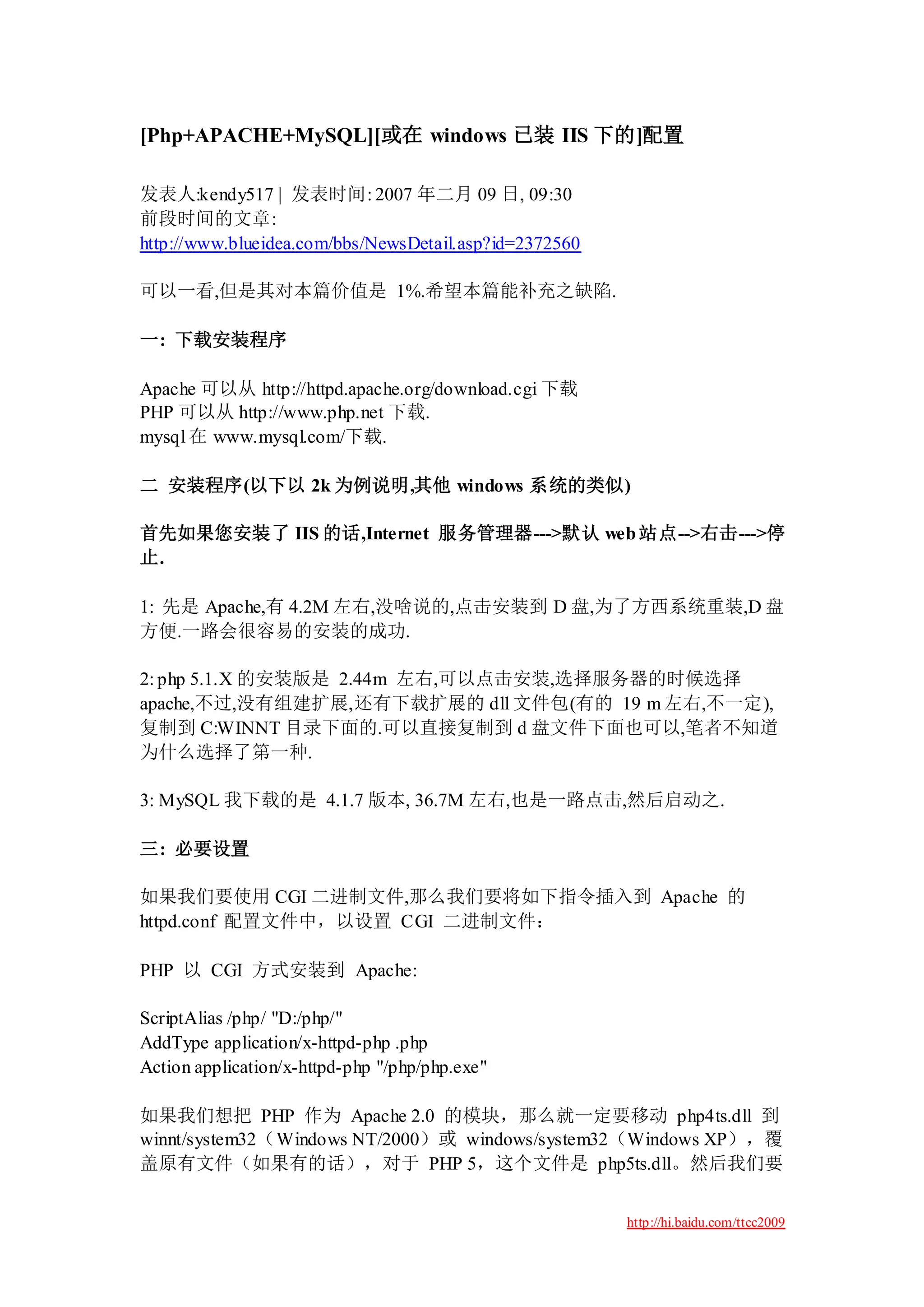 [Php+APACHE+MySQL][或在 windows 已装 IIS 下的]配置

发表人:kendy517 | 发表时间: 2007 年二月 09 日, 09:30
前段时间的文章:
http://www.blueidea.com/bbs/NewsDetail.asp?id=2372560

可以一看,但是其对本篇价值是 1%.希望本篇能补充之缺陷.

一: 下载安装程序

Apache 可以从 http://httpd.apache.org/download.cgi 下载
PHP 可以从 http://www.php.net 下载.
mysql 在 www.mysql.com/下载.

二 安装程序(以下以 2k 为例说明,其他 windows 系统的类似)

首先如果您安装了 IIS 的话,Internet 服务管理器--->默认 web 站点-->右击--->停
止.

1: 先是 Apache,有 4.2M 左右,没啥说的,点击安装到 D 盘,为了方西系统重装,D 盘
方便.一路会很容易的安装的成功.

2: php 5.1.X 的安装版是 2.44m 左右,可以点击安装,选择服务器的时候选择
apache,不过,没有组建扩展,还有下载扩展的 dll 文件包(有的 19 m 左右,不一定),
复制到 C:WINNT 目录下面的.可以直接复制到 d 盘文件下面也可以,笔者不知道
为什么选择了第一种.

3: MySQL 我下载的是 4.1.7 版本, 36.7M 左右,也是一路点击,然后启动之.

三: 必要设置

如果我们要使用 CGI 二进制文件,那么我们要将如下指令插入到 Apache 的
httpd.conf 配置文件中，以设置 CGI 二进制文件：

PHP 以 CGI 方式安装到 Apache:

ScriptAlias /php/ "D:/php/"
AddType application/x-httpd-php .php
Action application/x-httpd-php "/php/php.exe"

如果我们想把 PHP 作为 Apache 2.0 的模块，那么就一定要移动 php4ts.dll 到
winnt/system32（Windows NT/2000）或 windows/system32（Windows XP），覆
盖原有文件（如果有的话），对于 PHP 5，这个文件是 php5ts.dll。然后我们要


                                                        http://hi.baidu.com/ttcc2009
 