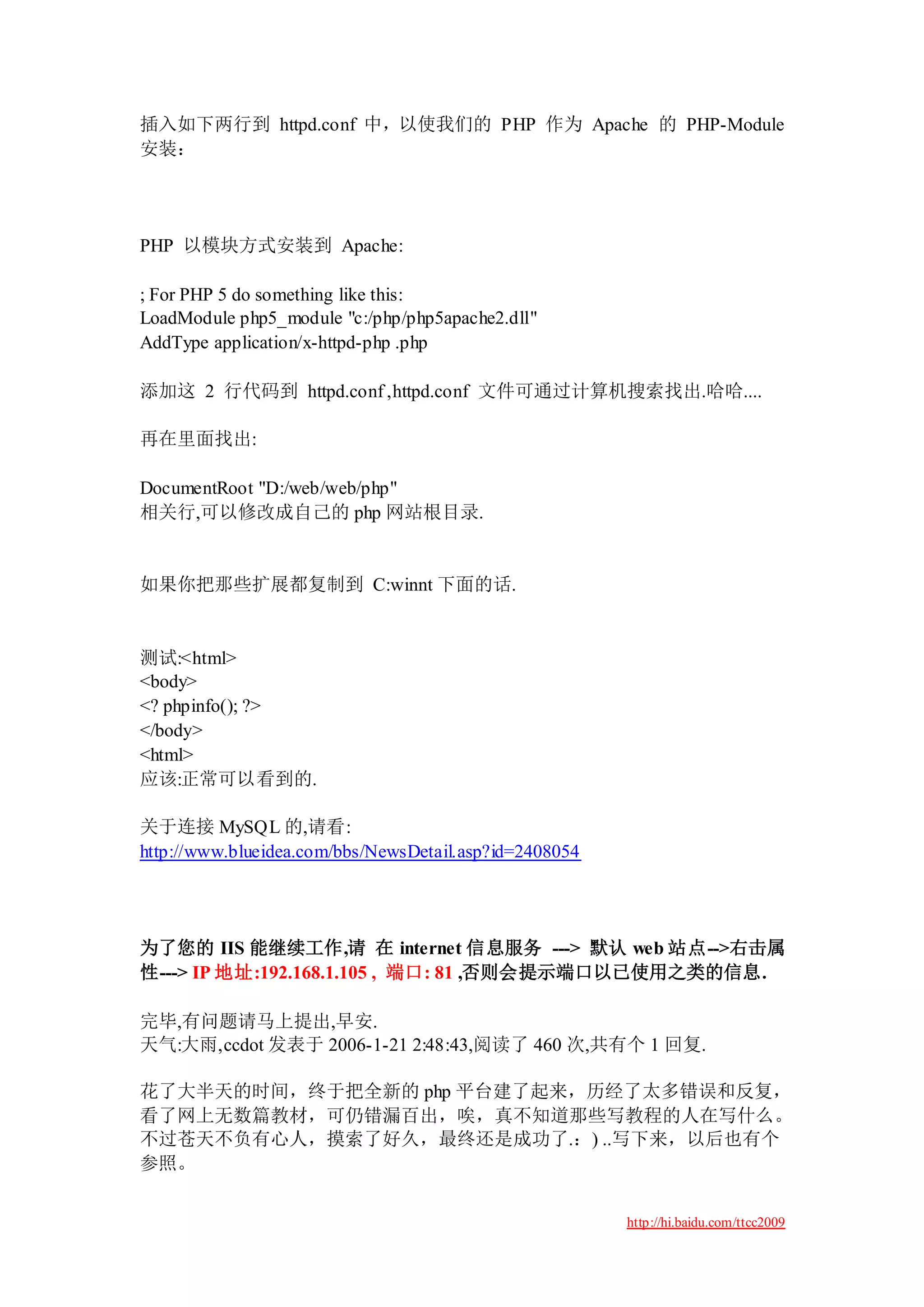插入如下两行到 httpd.conf 中，以使我们的 PHP 作为 Apache 的 PHP-Module
安装：




PHP 以模块方式安装到 Apache:

; For PHP 5 do something like this:
LoadModule php5_module "c:/php/php5apache2.dll"
AddType application/x-httpd-php .php

添加这 2 行代码到 httpd.conf ,httpd.conf 文件可通过计算机搜索找出.哈哈....

再在里面找出:

DocumentRoot "D:/web/web/php"
相关行,可以修改成自己的 php 网站根目录.


如果你把那些扩展都复制到 C:winnt 下面的话.


测试:<html>
<body>
<? phpinfo(); ?>
</body>
<html>
应该:正常可以看到的.

关于连接 MySQL 的,请看:
http://www.blueidea.com/bbs/NewsDetail.asp?id=2408054




为了您的 IIS 能继续工作,请 在 internet 信息服务 ---> 默认 web 站点-->右击属
性---> IP 地址:192.168.1.105 , 端口: 81 ,否则会提示端口以已使用之类的信息.

完毕,有问题请马上提出,早安.
天气:大雨,ccdot 发表于 2006-1-21 2:48:43,阅读了 460 次,共有个 1 回复.

花了大半天的时间，终于把全新的 php 平台建了起来，历经了太多错误和反复，
看了网上无数篇教材，可仍错漏百出，唉，真不知道那些写教程的人在写什么。
不过苍天不负有心人，摸索了好久，最终还是成功了.：) ..写下来，以后也有个
参照。


                                                        http://hi.baidu.com/ttcc2009
 