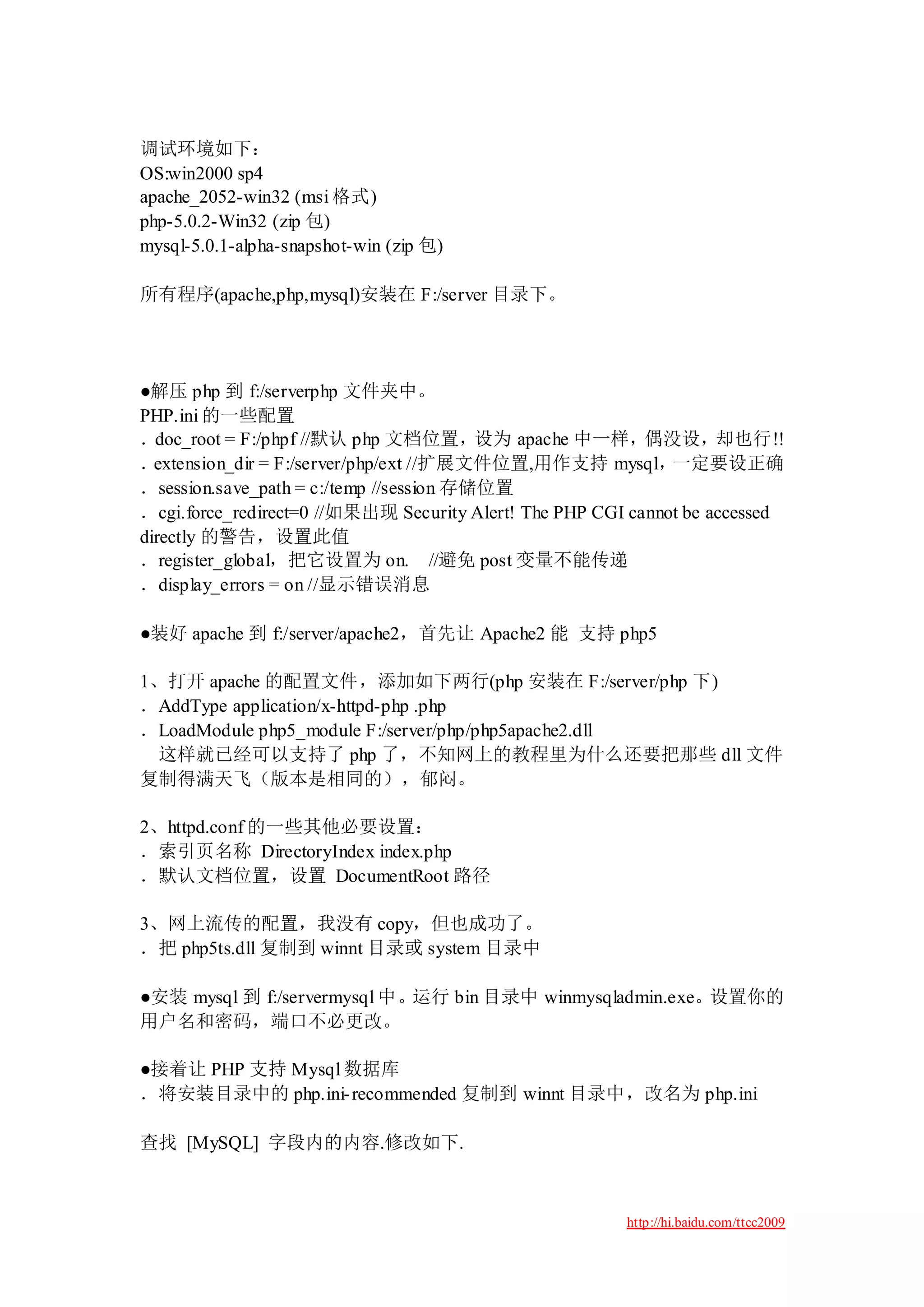 调试环境如下：
OS:win2000 sp4
apache_2052-win32 (msi 格式)
php-5.0.2-Win32 (zip 包)
mysql-5.0.1-alpha-snapshot-win (zip 包)

所有程序(apache,php,mysql)安装在 F:/server 目录下。




●解压 php 到 f:/serverphp 文件夹中。
PHP.ini 的一些配置
．doc_root = F:/phpf //默认 php 文档位置，设为 apache 中一样，偶没设，却也行!!
． extension_dir = F:/server/php/ext //扩展文件位置,用作支持 mysql，      一定要设正确
．session.save_path = c:/temp //session 存储位置
．cgi.force_redirect=0 //如果出现 Security Alert! The PHP CGI cannot be accessed
directly 的警告，设置此值
．register_global，把它设置为 on. //避免 post 变量不能传递
．display_errors = on //显示错误消息

●装好 apache 到 f:/server/apache2，首先让 Apache2 能 支持 php5

1、打开 apache 的配置文件，添加如下两行(php 安装在 F:/server/php 下)
．AddType application/x-httpd-php .php
．LoadModule php5_module F:/server/php/php5apache2.dll
 这样就已经可以支持了 php 了，不知网上的教程里为什么还要把那些 dll 文件
复制得满天飞（版本是相同的），郁闷。

2、httpd.conf 的一些其他必要设置：
．索引页名称 DirectoryIndex index.php
．默认文档位置，设置 DocumentRoot 路径

3、网上流传的配置，我没有 copy，但也成功了。
．把 php5ts.dll 复制到 winnt 目录或 system 目录中

●安装 mysql 到 f:/servermysql 中。运行 bin 目录中 winmysqladmin.exe。设置你的
用户名和密码，端口不必更改。

●接着让 PHP 支持 Mysql 数据库
．将安装目录中的 php.ini- recommended 复制到 winnt 目录中，改名为 php.ini

查找 [MySQL] 字段内的内容.修改如下.



                                                        http://hi.baidu.com/ttcc2009
 