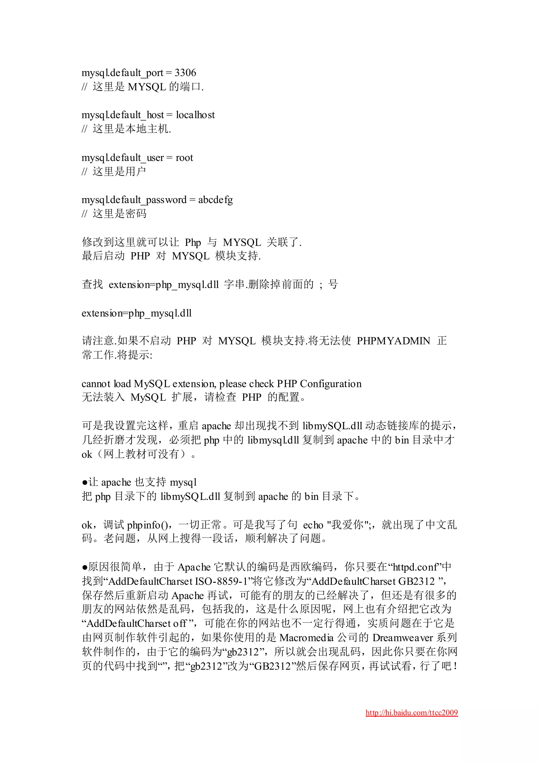 mysql.default_port = 3306
// 这里是 MYSQL 的端口.

mysql.default_host = localhost
// 这里是本地主机.

mysql.default_user = root
// 这里是用户

mysql.default_password = abcdefg
// 这里是密码

修改到这里就可以让 Php 与 MYSQL 关联了.
最后启动 PHP 对 MYSQL 模块支持.

查找 extension=php_mysql.dll 字串.删除掉前面的 ; 号

extension=php_mysql.dll

请注意.如果不启动 PHP 对 MYSQL 模块支持.将无法使 PHPMYADMIN 正
常工作.将提示:

cannot load MySQL extension, please check PHP Configuration
无法装入 MySQL 扩展，请检查 PHP 的配置。

可是我设置完这样，重启 apache 却出现找不到 libmySQL.dll 动态链接库的提示，
几经折磨才发现，必须把 php 中的 libmysql.dll 复制到 apache 中的 bin 目录中才
ok（网上教材可没有）。

●让 apache 也支持 mysql
把 php 目录下的 libmySQL.dll 复制到 apache 的 bin 目录下。

ok，调试 phpinfo()，一切正常。可是我写了句 echo "我爱你";，就出现了中文乱
码。老问题，从网上搜得一段话，顺利解决了问题。

●原因很简单，由于 Apache 它默认的编码是西欧编码，你只要在“httpd.conf”中
找到“AddDefaultCharset ISO-8859-1”将它修改为“AddDefaultCharset GB2312 ”，
保存然后重新启动 Apache 再试，可能有的朋友的已经解决了，但还是有很多的
朋友的网站依然是乱码，包括我的，这是什么原因呢，网上也有介绍把它改为
“AddDefaultCharset off ”，可能在你的网站也不一定行得通，实质问题在于它是
由网页制作软件引起的，如果你使用的是 Macromedia 公司的 Dreamweaver 系列
软件制作的，由于它的编码为“gb2312”，所以就会出现乱码，因此你只要在你网
页的代码中找到“”，         把“gb2312”改为“GB2312”然后保存网页，    再试试看，     行了吧！



                                                              http://hi.baidu.com/ttcc2009
 