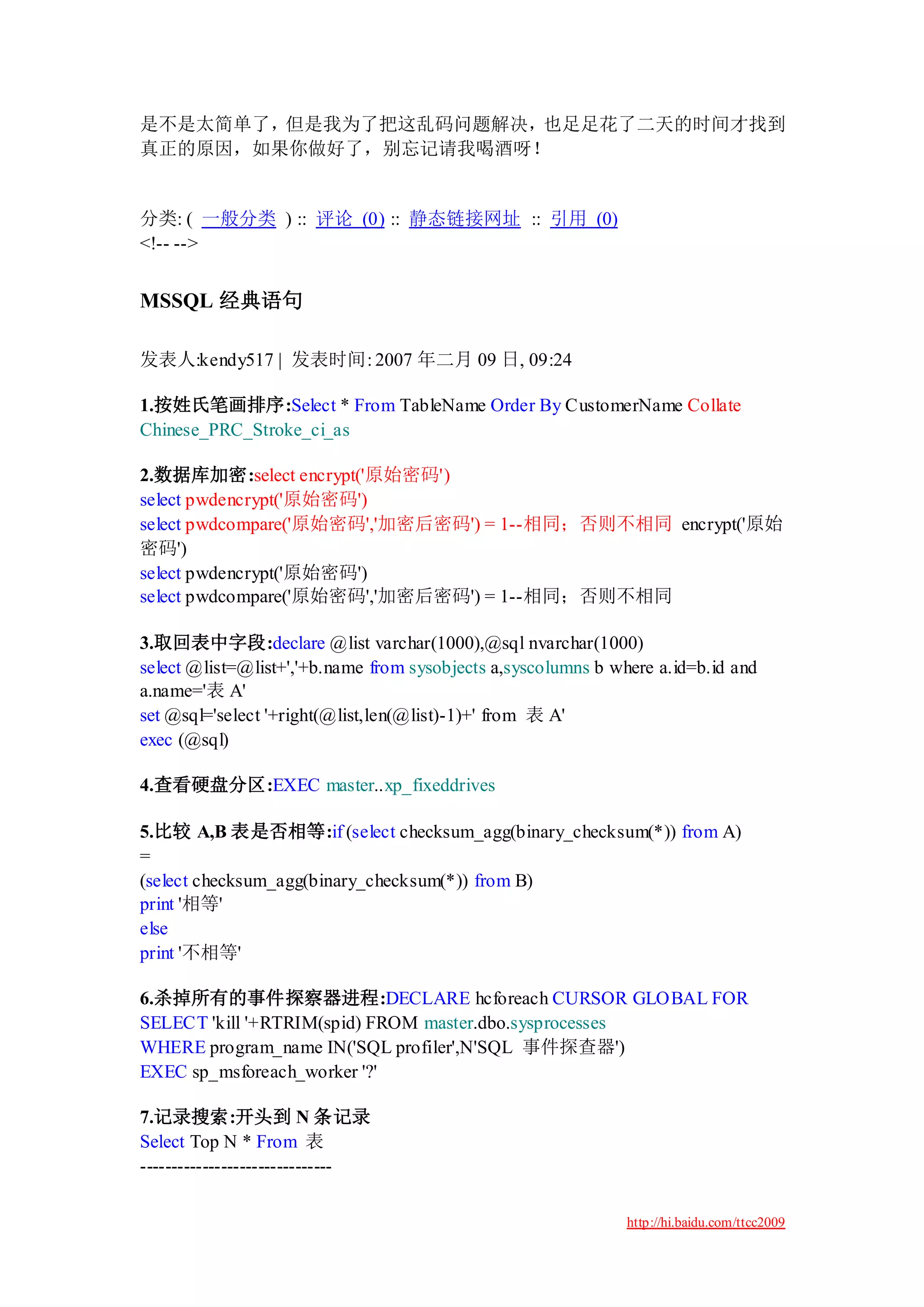 是不是太简单了，但是我为了把这乱码问题解决，也足足花了二天的时间才找到
真正的原因，如果你做好了，别忘记请我喝酒呀！


分类: ( 一般分类 ) :: 评论 (0) :: 静态链接网址 :: 引用 (0)
<!-- -->


MSSQL 经典语句

发表人:kendy517 | 发表时间: 2007 年二月 09 日, 09:24

1.按姓氏笔画排序:Select * From TableName Order By CustomerName Collate
Chinese_PRC_Stroke_ci_as

2.数据库加密:select encrypt('原始密码')
select pwdencrypt('原始密码')
select pwdcompare('原始密码','加密后密码') = 1--相同；否则不相同 encrypt('原始
密码')
select pwdencrypt('原始密码')
select pwdcompare('原始密码','加密后密码') = 1--相同；否则不相同

3.取回表中字段:declare @list varchar(1000),@sql nvarchar(1000)
select @list=@list+','+b.name from sysobjects a,syscolumns b where a.id=b.id and
a.name='表 A'
set @sql='select '+right(@list,len(@list)-1)+' from 表 A'
exec (@sql)

4.查看硬盘分区:EXEC master..xp_fixeddrives

5.比较 A,B 表是否相等:if (select checksum_agg(binary_checksum(*)) from A)
=
(select checksum_agg(binary_checksum(*)) from B)
print '相等'
else
print '不相等'

6.杀掉所有的事件探察器进程:DECLARE hcforeach CURSOR GLOBAL FOR
SELECT 'kill '+RTRIM(spid) FROM master.dbo.sysprocesses
WHERE program_name IN('SQL profiler',N'SQL 事件探查器')
EXEC sp_msforeach_worker '?'

7.记录搜索:开头到 N 条记录
Select Top N * From 表
-------------------------------

                                                               http://hi.baidu.com/ttcc2009
 