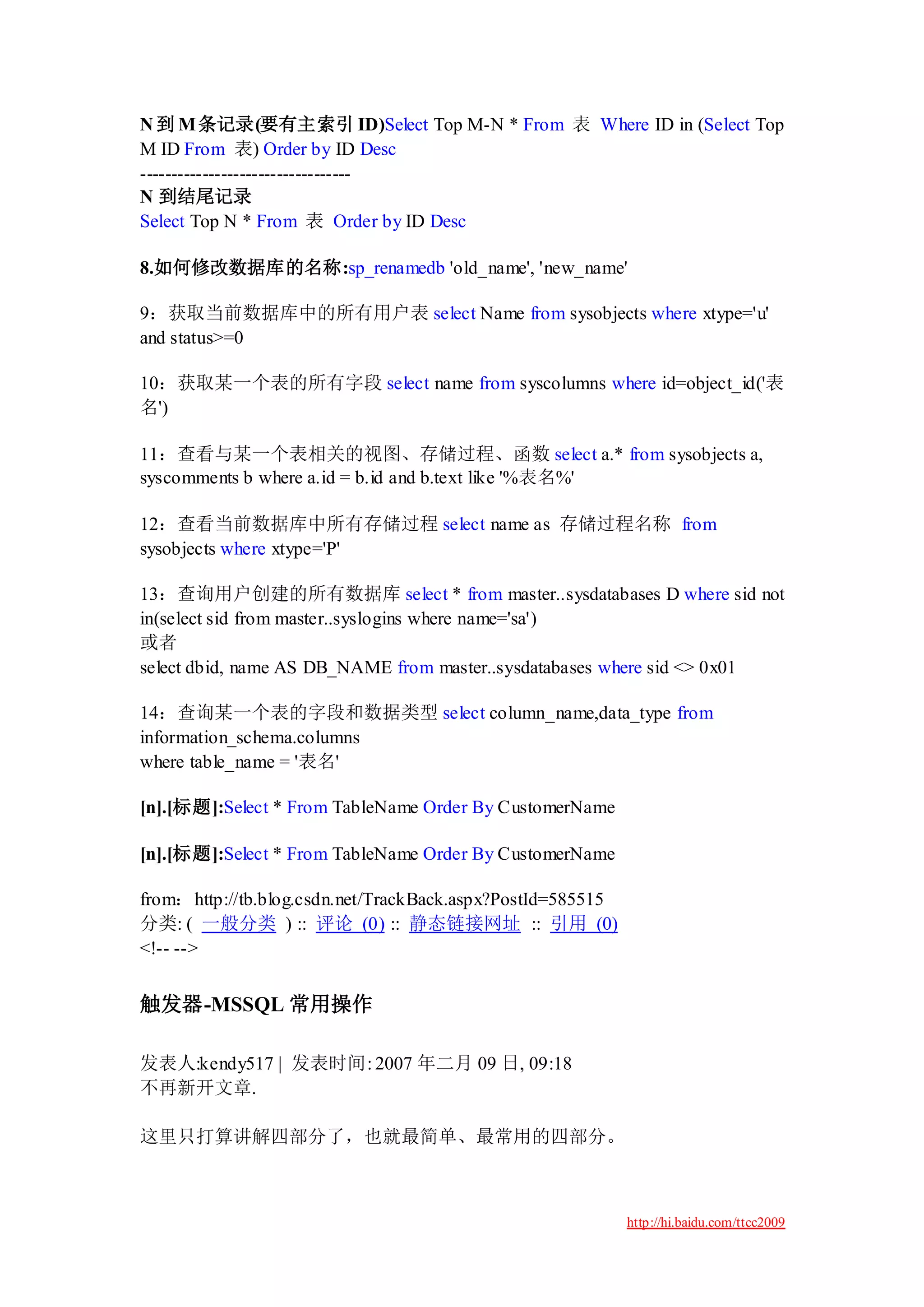 N 到 M 条记录(要有主索引 ID)Select Top M-N * From 表 Where ID in (Select Top
M ID From 表) Order by ID Desc
----------------------------------
N 到结尾记录
Select Top N * From 表 Order by ID Desc

8.如何修改数据库的名称:sp_renamedb 'old_name', 'new_name'

9：获取当前数据库中的所有用户表 select Name from sysobjects where xtype='u'
and status>=0

10：获取某一个表的所有字段 select name from syscolumns where id=object_id('表
名')

11：查看与某一个表相关的视图、存储过程、函数 select a.* from sysobjects a,
syscomments b where a.id = b.id and b.text like '%表名%'

12：查看当前数据库中所有存储过程 select name as 存储过程名称 from
sysobjects where xtype='P'

13：查询用户创建的所有数据库 select * from master..sysdatabases D where sid not
in(select sid from master..syslogins where name='sa')
或者
select dbid, name AS DB_NAME from master..sysdatabases where sid <> 0x01

14：查询某一个表的字段和数据类型 select column_name,data_type from
information_schema.columns
where table_name = '表名'

[n].[标题]:Select * From TableName Order By CustomerName

[n].[标题]:Select * From TableName Order By CustomerName

from：http://tb.blog.csdn.net/TrackBack.aspx?PostId=585515
分类: ( 一般分类 ) :: 评论 (0) :: 静态链接网址 :: 引用 (0)
<!-- -->


触发器-MSSQL 常用操作

发表人:kendy517 | 发表时间: 2007 年二月 09 日, 09:18
不再新开文章.

这里只打算讲解四部分了，也就最简单、最常用的四部分。



                                                            http://hi.baidu.com/ttcc2009
 