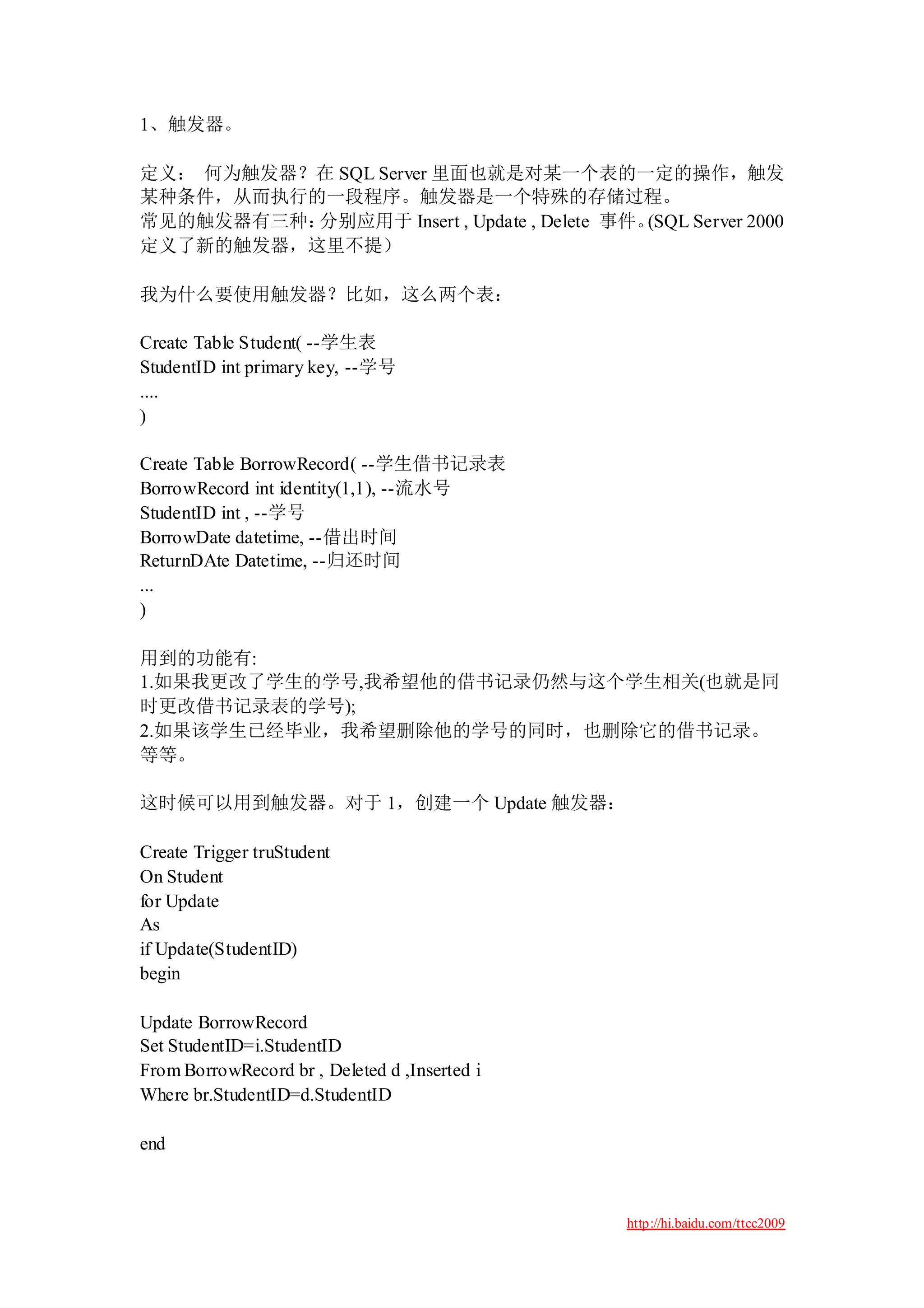 1、触发器。

定义： 何为触发器？在 SQL Server 里面也就是对某一个表的一定的操作，触发
某种条件，从而执行的一段程序。触发器是一个特殊的存储过程。
常见的触发器有三种：分别应用于 Insert , Update , Delete 事件。(SQL Server 2000
定义了新的触发器，这里不提）

我为什么要使用触发器？比如，这么两个表：

Create Table Student( --学生表
StudentID int primary key, --学号
....
)

Create Table BorrowRecord( --学生借书记录表
BorrowRecord int identity(1,1), --流水号
StudentID int , --学号
BorrowDate datetime, --借出时间
ReturnDAte Datetime, --归还时间
...
)

用到的功能有:
1.如果我更改了学生的学号,我希望他的借书记录仍然与这个学生相关(也就是同
时更改借书记录表的学号);
2.如果该学生已经毕业，我希望删除他的学号的同时，也删除它的借书记录。
等等。

这时候可以用到触发器。对于 1，创建一个 Update 触发器：

Create Trigger truStudent
On Student
for Update
As
if Update(StudentID)
begin

Update BorrowRecord
Set StudentID=i.StudentID
From BorrowRecord br , Deleted d ,Inserted i
Where br.StudentID=d.StudentID

end



                                               http://hi.baidu.com/ttcc2009
 