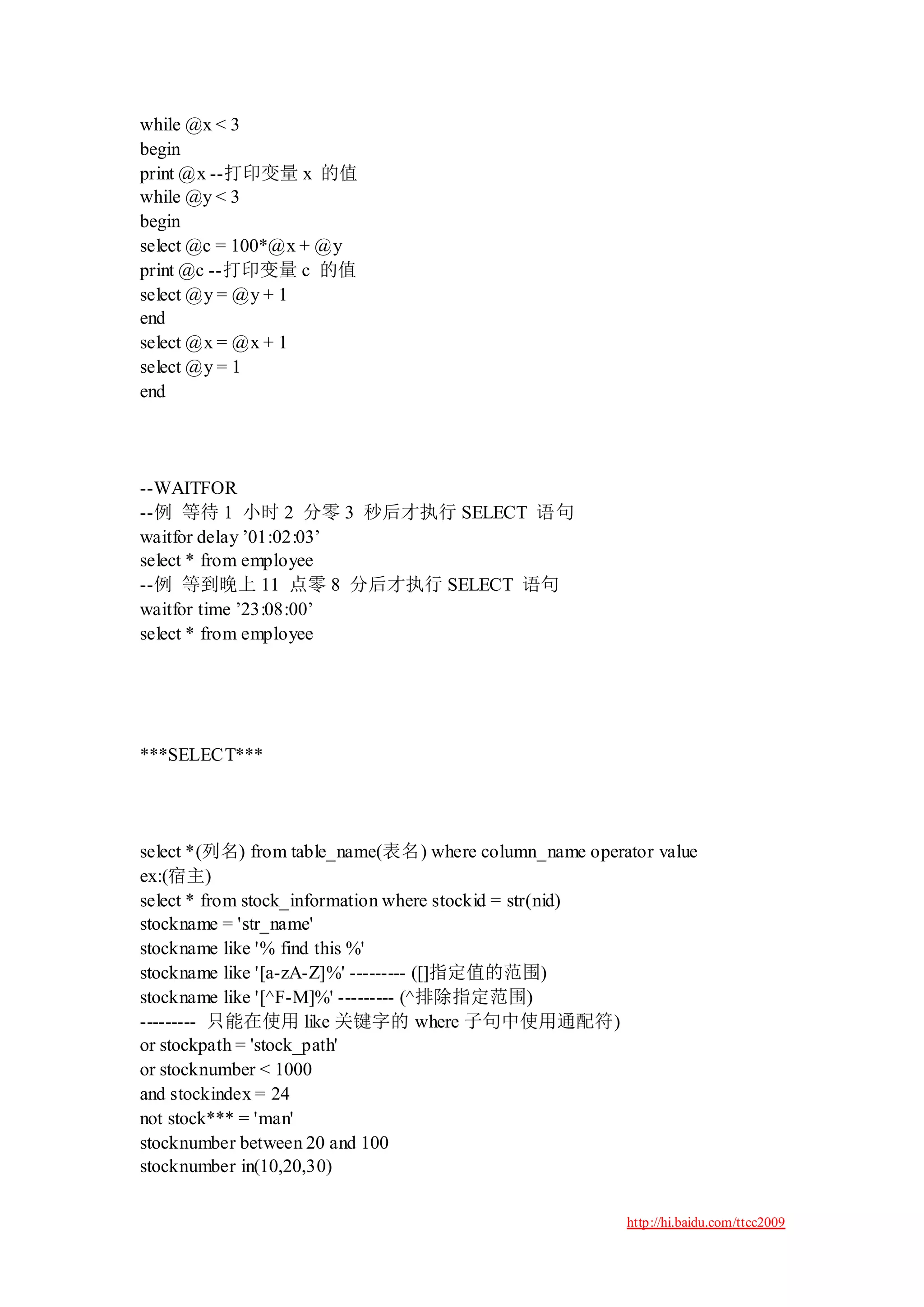 while @x < 3
begin
print @x --打印变量 x 的值
while @y < 3
begin
select @c = 100*@x + @y
print @c --打印变量 c 的值
select @y = @y + 1
end
select @x = @x + 1
select @y = 1
end




--WAITFOR
--例 等待 1 小时 2 分零 3 秒后才执行 SELECT 语句
waitfor delay ‟01:02:03‟
select * from employee
--例 等到晚上 11 点零 8 分后才执行 SELECT 语句
waitfor time ‟23:08:00‟
select * from employee




***SELECT***




select *(列名) from table_name(表名) where column_name operator value
ex:(宿主)
select * from stock_information where stockid = str(nid)
stockname = 'str_name'
stockname like '% find this %'
stockname like '[a-zA-Z]%' --------- ([]指定值的范围)
stockname like '[^F-M]%' --------- (^排除指定范围)
--------- 只能在使用 like 关键字的 where 子句中使用通配符)
or stockpath = 'stock_path'
or stocknumber < 1000
and stockindex = 24
not stock*** = 'man'
stocknumber between 20 and 100
stocknumber in(10,20,30)

                                                        http://hi.baidu.com/ttcc2009
 