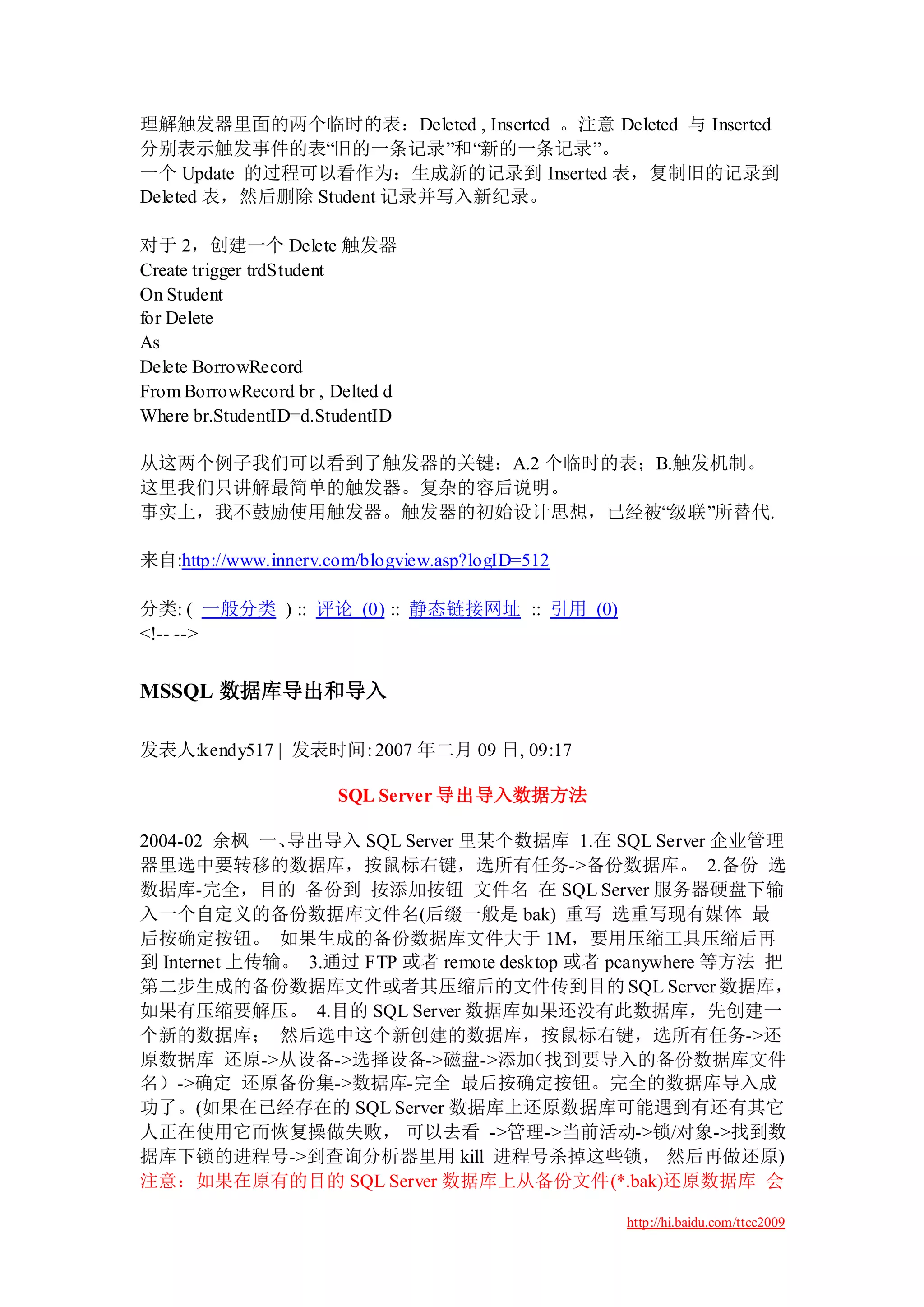 理解触发器里面的两个临时的表：Deleted , Inserted 。注意 Deleted 与 Inserted
分别表示触发事件的表“旧的一条记录”和“新的一条记录”。
一个 Update 的过程可以看作为：生成新的记录到 Inserted 表，复制旧的记录到
Deleted 表，然后删除 Student 记录并写入新纪录。

对于 2，创建一个 Delete 触发器
Create trigger trdStudent
On Student
for Delete
As
Delete BorrowRecord
From BorrowRecord br , Delted d
Where br.StudentID=d.StudentID

从这两个例子我们可以看到了触发器的关键：A.2 个临时的表；B.触发机制。
这里我们只讲解最简单的触发器。复杂的容后说明。
事实上，我不鼓励使用触发器。触发器的初始设计思想，已经被“级联”所替代.

来自:http://www.innerv.com/blogview.asp?logID=512

分类: ( 一般分类 ) :: 评论 (0) :: 静态链接网址 :: 引用 (0)
<!-- -->


MSSQL 数据库导出和导入

发表人:kendy517 | 发表时间: 2007 年二月 09 日, 09:17

                       SQL Server 导出导入数据方法

2004-02 余枫 一、 导出导入 SQL Server 里某个数据库 1.在 SQL Server 企业管理
器里选中要转移的数据库，按鼠标右键，选所有任务->备份数据库。 2.备份 选
数据库-完全，目的 备份到 按添加按钮 文件名 在 SQL Server 服务器硬盘下输
入一个自定义的备份数据库文件名(后缀一般是 bak) 重写 选重写现有媒体 最
后按确定按钮。 如果生成的备份数据库文件大于 1M，要用压缩工具压缩后再
到 Internet 上传输。 3.通过 FTP 或者 remote desktop 或者 pcanywhere 等方法 把
第二步生成的备份数据库文件或者其压缩后的文件传到目的 SQL Server 数据库，
如果有压缩要解压。 4.目的 SQL Server 数据库如果还没有此数据库，先创建一
个新的数据库； 然后选中这个新创建的数据库，按鼠标右键，选所有任务->还
原数据库 还原->从设备->选择设备->磁盘->添加            （找到要导入的备份数据库文件
名）->确定 还原备份集->数据库-完全 最后按确定按钮。完全的数据库导入成
功了。(如果在已经存在的 SQL Server 数据库上还原数据库可能遇到有还有其它
人正在使用它而恢复操做失败， 可以去看 ->管理->当前活动->锁/对象->找到数
据库下锁的进程号->到查询分析器里用 kill 进程号杀掉这些锁， 然后再做还原)
注意：如果在原有的目的 SQL Server 数据库上从备份文件(*.bak)还原数据库 会

                                                  http://hi.baidu.com/ttcc2009
 