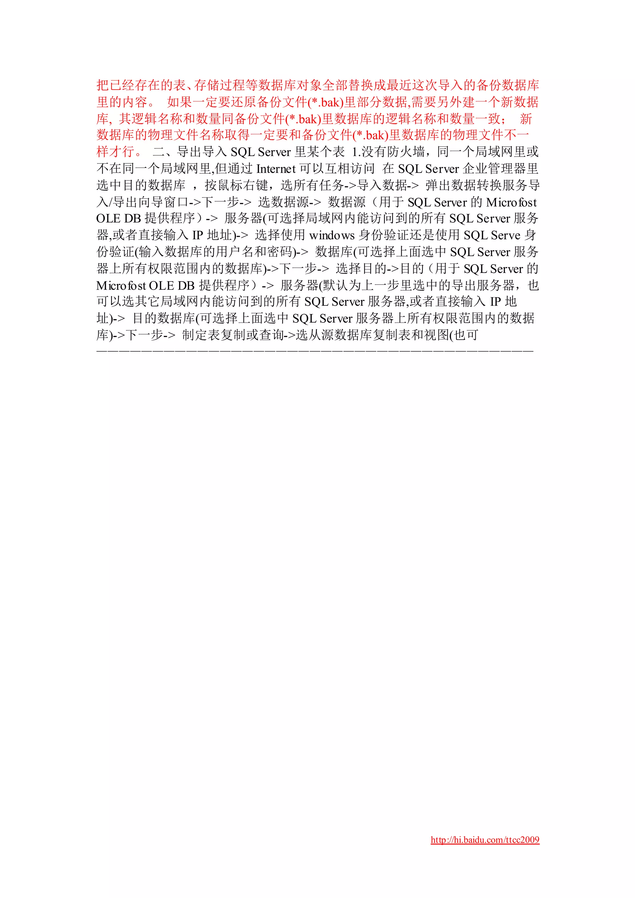 把已经存在的表、        存储过程等数据库对象全部替换成最近这次导入的备份数据库
里的内容。 如果一定要还原备份文件(*.bak)里部分数据,需要另外建一个新数据
库, 其逻辑名称和数量同备份文件(*.bak)里数据库的逻辑名称和数量一致； 新
数据库的物理文件名称取得一定要和备份文件(*.bak)里数据库的物理文件不一
样才行。 二、导出导入 SQL Server 里某个表 1.没有防火墙，同一个局域网里或
不在同一个局域网里,但通过 Internet 可以互相访问 在 SQL Server 企业管理器里
选中目的数据库 ，按鼠标右键，选所有任务->导入数据-> 弹出数据转换服务导
入/导出向导窗口->下一步-> 选数据源-> 数据源（用于 SQL Server 的 Microfost
OLE DB 提供程序）-> 服务器(可选择局域网内能访问到的所有 SQL Server 服务
器,或者直接输入 IP 地址)-> 选择使用 windows 身份验证还是使用 SQL Serve 身
份验证(输入数据库的用户名和密码)-> 数据库(可选择上面选中 SQL Server 服务
器上所有权限范围内的数据库)->下一步-> 选择目的->目的（用于 SQL Server 的
Microfost OLE DB 提供程序）-> 服务器(默认为上一步里选中的导出服务器，也
可以选其它局域网内能访问到的所有 SQL Server 服务器,或者直接输入 IP 地
址)-> 目的数据库(可选择上面选中 SQL Server 服务器上所有权限范围内的数据
库)->下一步-> 制定表复制或查询->选从源数据库复制表和视图(也可
———————————————————————————————————————




                                       http://hi.baidu.com/ttcc2009
 