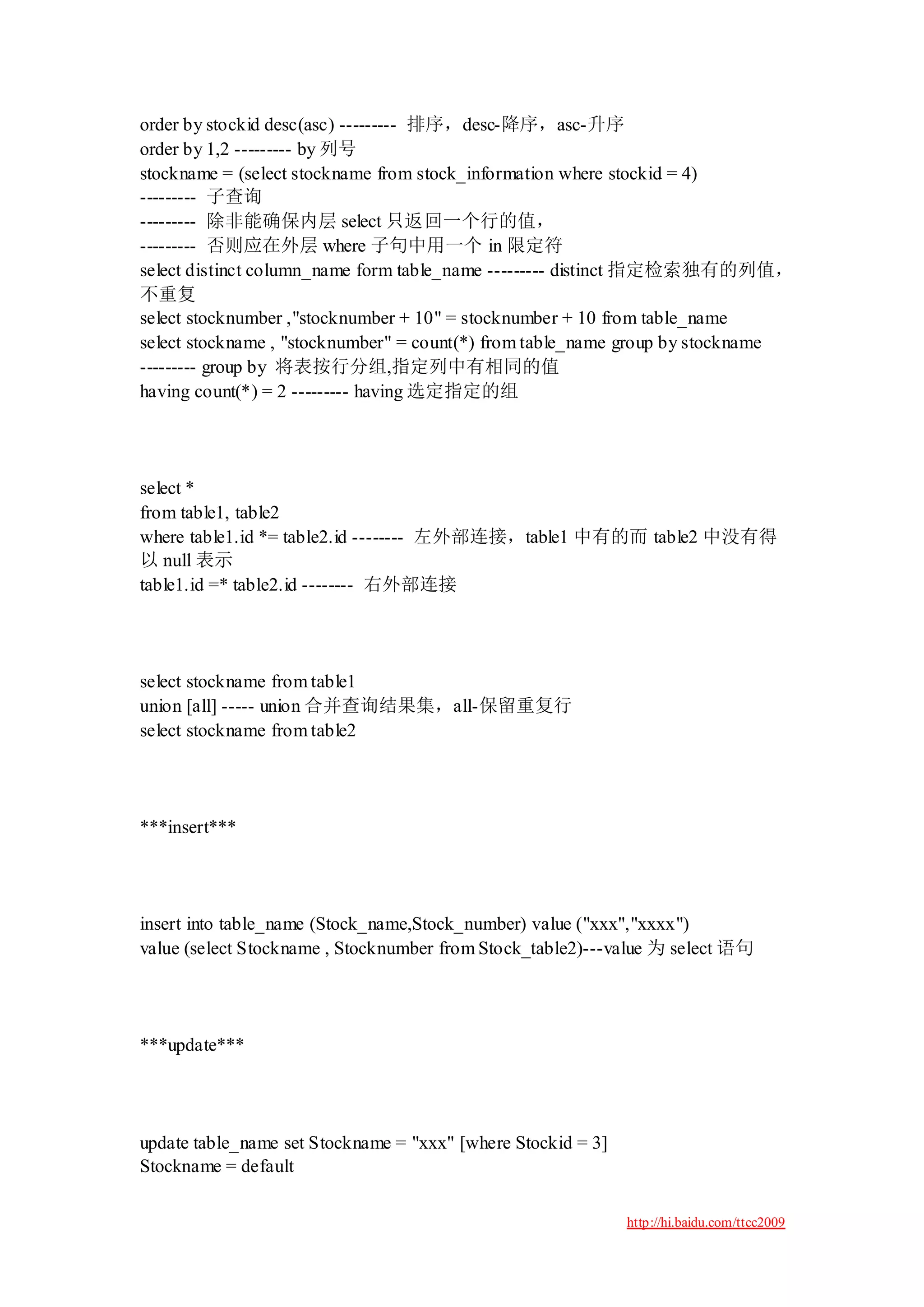 order by stockid desc(asc) --------- 排序，desc-降序，asc-升序
order by 1,2 --------- by 列号
stockname = (select stockname from stock_information where stockid = 4)
--------- 子查询
--------- 除非能确保内层 select 只返回一个行的值，
--------- 否则应在外层 where 子句中用一个 in 限定符
select distinct column_name form table_name --------- distinct 指定检索独有的列值，
不重复
select stocknumber ,"stocknumber + 10" = stocknumber + 10 from table_name
select stockname , "stocknumber" = count(*) from table_name group by stockname
--------- group by 将表按行分组,指定列中有相同的值
having count(*) = 2 --------- having 选定指定的组




select *
from table1, table2
where table1.id *= table2.id -------- 左外部连接，table1 中有的而 table2 中没有得
以 null 表示
table1.id =* table2.id -------- 右外部连接




select stockname from table1
union [all] ----- union 合并查询结果集，all-保留重复行
select stockname from table2




***insert***




insert into table_name (Stock_name,Stock_number) value ("xxx","xxxx")
value (select Stockname , Stocknumber from Stock_table2)---value 为 select 语句




***update***




update table_name set Stockname = "xxx" [where Stockid = 3]
Stockname = default

                                                              http://hi.baidu.com/ttcc2009
 