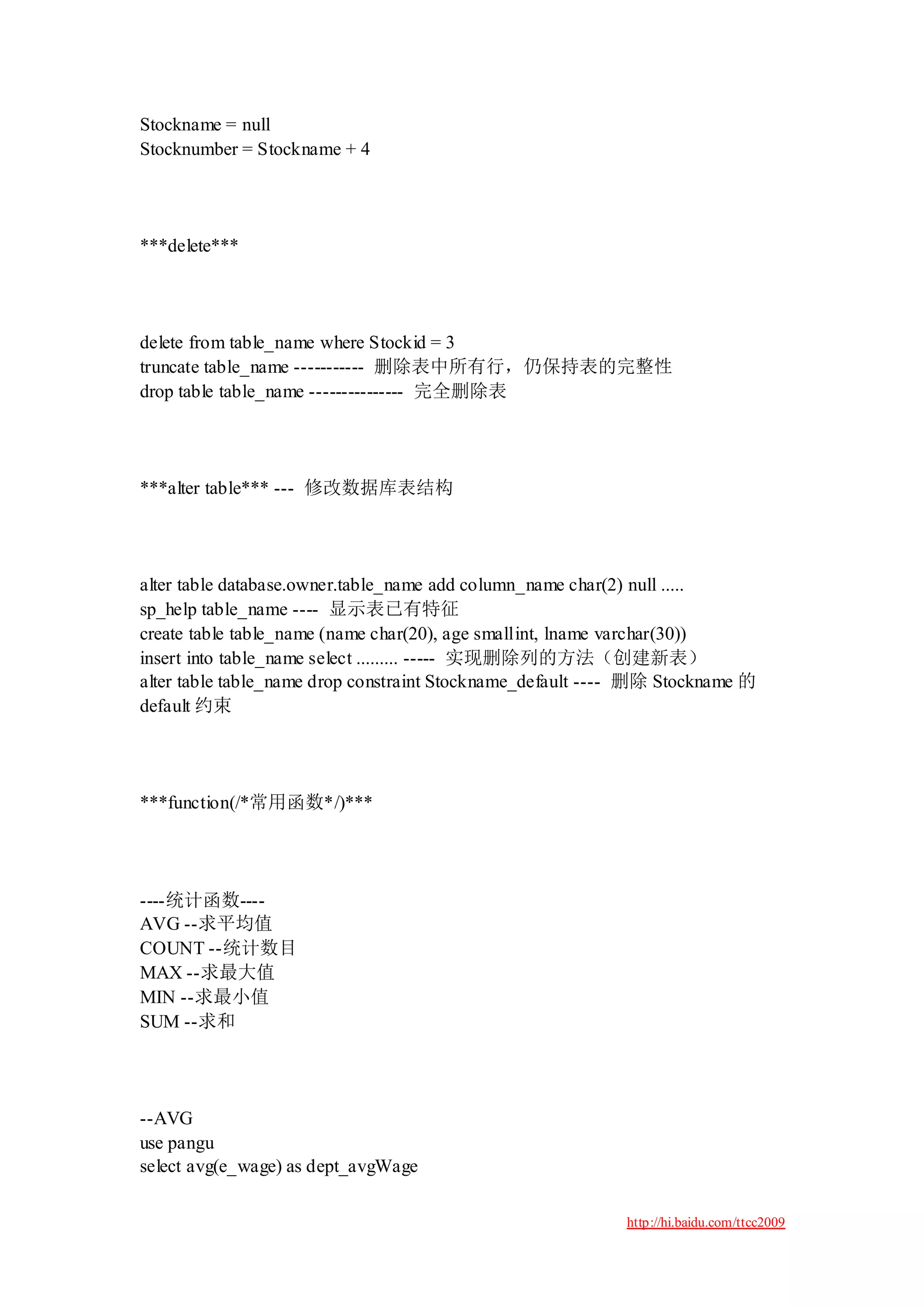 Stockname = null
Stocknumber = Stockname + 4




***delete***




delete from table_name where Stockid = 3
truncate table_name ----------- 删除表中所有行，仍保持表的完整性
drop table table_name --------------- 完全删除表




***alter table*** --- 修改数据库表结构




alter table database.owner.table_name add column_name char(2) null .....
sp_help table_name ---- 显示表已有特征
create table table_name (name char(20), age smallint, lname varchar(30))
insert into table_name select ......... ----- 实现删除列的方法（创建新表）
alter table table_name drop constraint Stockname_default ---- 删除 Stockname 的
default 约束




***function(/*常用函数*/)***




----统计函数----
AVG --求平均值
COUNT --统计数目
MAX --求最大值
MIN --求最小值
SUM --求和




--AVG
use pangu
select avg(e_wage) as dept_avgWage

                                                            http://hi.baidu.com/ttcc2009
 