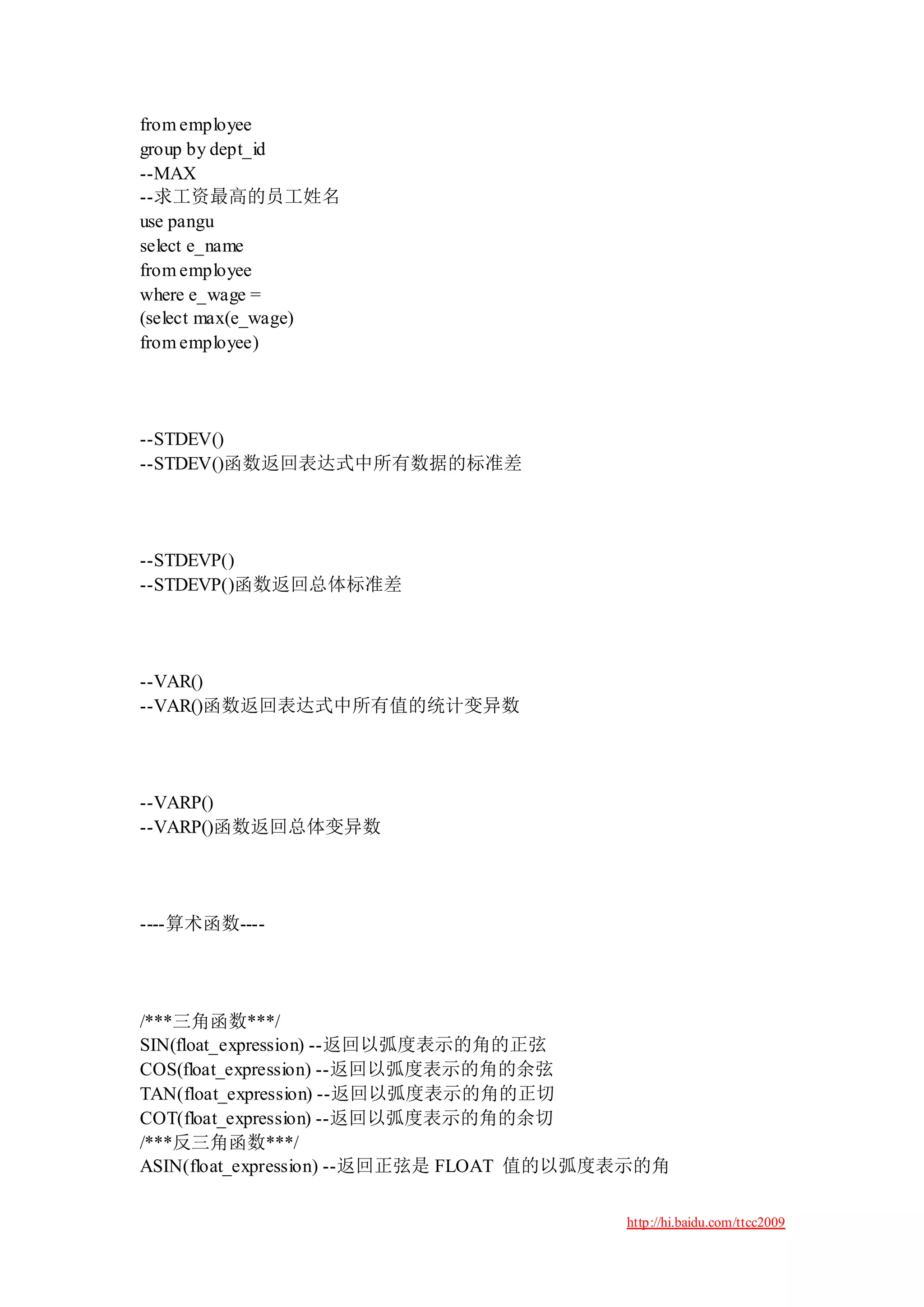 from employee
group by dept_id
--MAX
--求工资最高的员工姓名
use pangu
select e_name
from employee
where e_wage =
(select max(e_wage)
from employee)




--STDEV()
--STDEV()函数返回表达式中所有数据的标准差




--STDEVP()
--STDEVP()函数返回总体标准差




--VAR()
--VAR()函数返回表达式中所有值的统计变异数




--VARP()
--VARP()函数返回总体变异数




----算术函数----




/***三角函数***/
SIN(float_expression) --返回以弧度表示的角的正弦
COS(float_expression) --返回以弧度表示的角的余弦
TAN(float_expression) --返回以弧度表示的角的正切
COT(float_expression) --返回以弧度表示的角的余切
/***反三角函数***/
ASIN(float_expression) --返回正弦是 FLOAT 值的以弧度表示的角

                                          http://hi.baidu.com/ttcc2009
 