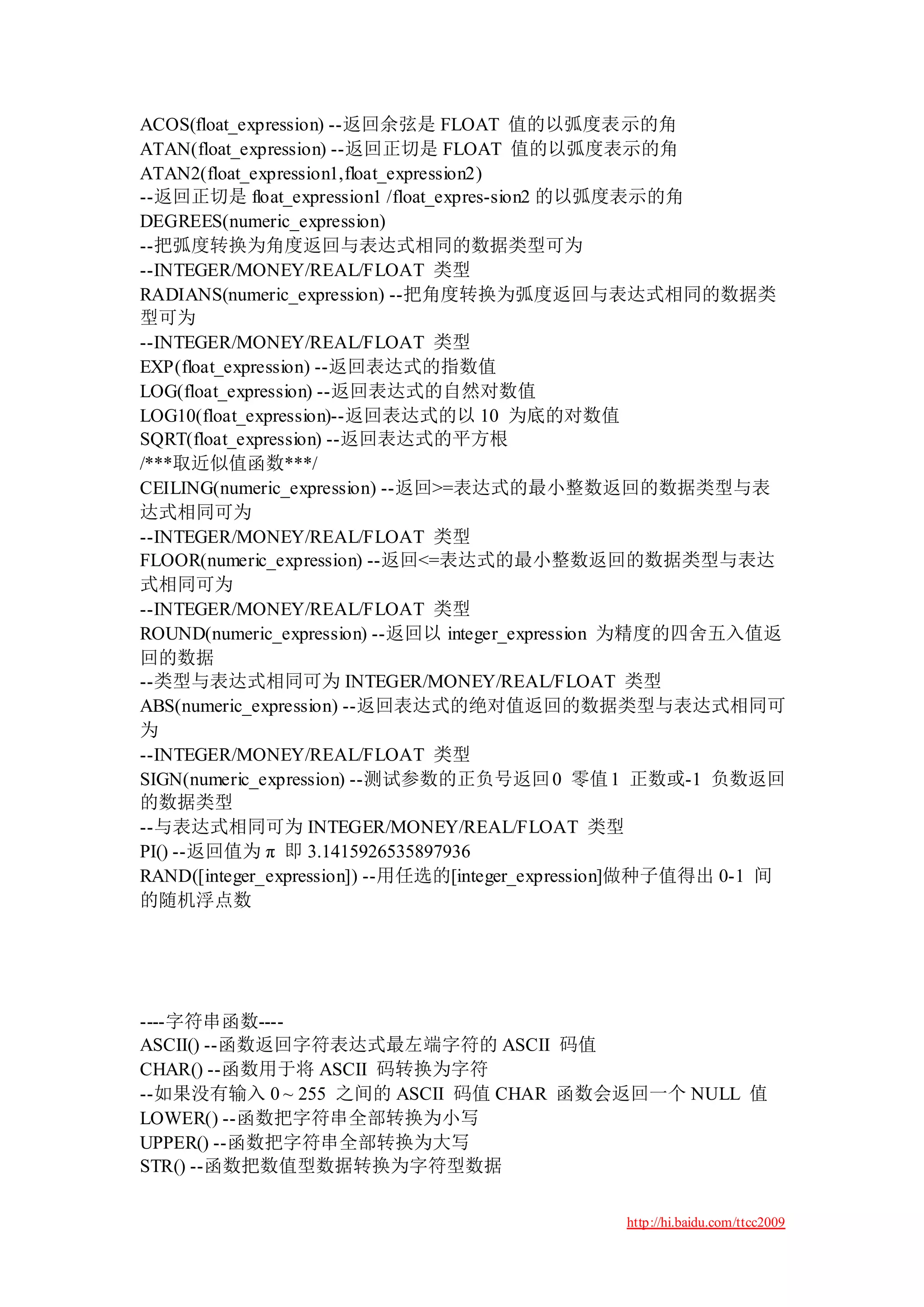 ACOS(float_expression) --返回余弦是 FLOAT 值的以弧度表示的角
ATAN(float_expression) --返回正切是 FLOAT 值的以弧度表示的角
ATAN2(float_expression1,float_expression2)
--返回正切是 float_expression1 /float_expres-sion2 的以弧度表示的角
DEGREES(numeric_expression)
--把弧度转换为角度返回与表达式相同的数据类型可为
--INTEGER/MONEY/REAL/FLOAT 类型
RADIANS(numeric_expression) --把角度转换为弧度返回与表达式相同的数据类
型可为
--INTEGER/MONEY/REAL/FLOAT 类型
EXP(float_expression) --返回表达式的指数值
LOG(float_expression) --返回表达式的自然对数值
LOG10(float_expression)--返回表达式的以 10 为底的对数值
SQRT(float_expression) --返回表达式的平方根
/***取近似值函数***/
CEILING(numeric_expression) --返回>=表达式的最小整数返回的数据类型与表
达式相同可为
--INTEGER/MONEY/REAL/FLOAT 类型
FLOOR(numeric_expression) --返回<=表达式的最小整数返回的数据类型与表达
式相同可为
--INTEGER/MONEY/REAL/FLOAT 类型
ROUND(numeric_expression) --返回以 integer_expression 为精度的四舍五入值返
回的数据
--类型与表达式相同可为 INTEGER/MONEY/REAL/FLOAT 类型
ABS(numeric_expression) --返回表达式的绝对值返回的数据类型与表达式相同可
为
--INTEGER/MONEY/REAL/FLOAT 类型
SIGN(numeric_expression) --测试参数的正负号返回 0 零值 1 正数或-1 负数返回
的数据类型
--与表达式相同可为 INTEGER/MONEY/REAL/FLOAT 类型
PI() --返回值为 π 即 3.1415926535897936
RAND([integer_expression]) --用任选的[integer_expression]做种子值得出 0-1 间
的随机浮点数




----字符串函数----
ASCII() --函数返回字符表达式最左端字符的 ASCII 码值
CHAR() --函数用于将 ASCII 码转换为字符
--如果没有输入 0 ~ 255 之间的 ASCII 码值 CHAR 函数会返回一个 NULL 值
LOWER() --函数把字符串全部转换为小写
UPPER() --函数把字符串全部转换为大写
STR() --函数把数值型数据转换为字符型数据

                                                 http://hi.baidu.com/ttcc2009
 