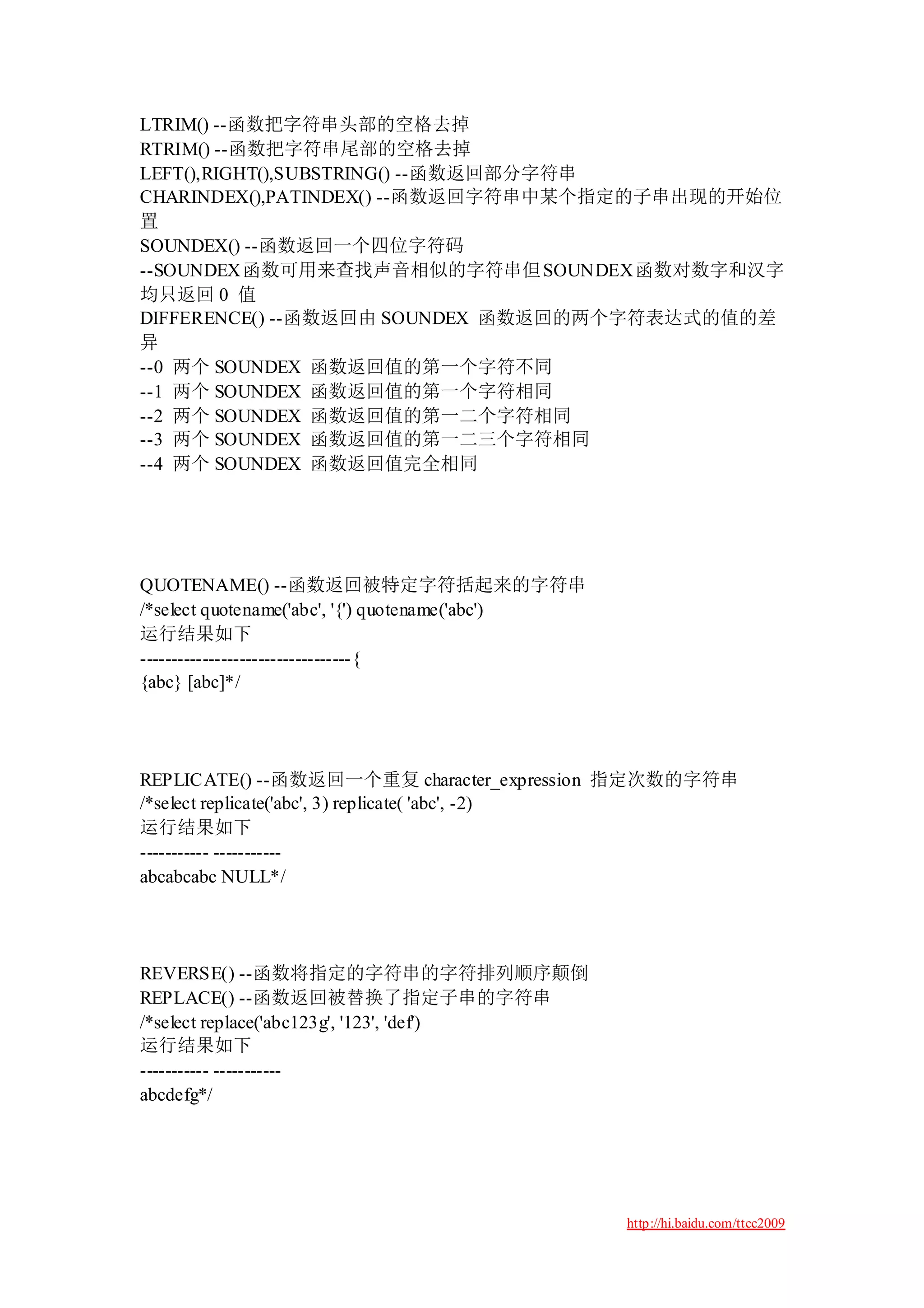 LTRIM() --函数把字符串头部的空格去掉
RTRIM() --函数把字符串尾部的空格去掉
LEFT(),RIGHT(),SUBSTRING() --函数返回部分字符串
CHARINDEX(),PATINDEX() --函数返回字符串中某个指定的子串出现的开始位
置
SOUNDEX() --函数返回一个四位字符码
--SOUNDEX 函数可用来查找声音相似的字符串但 SOUNDEX函数对数字和汉字
均只返回 0 值
DIFFERENCE() --函数返回由 SOUNDEX 函数返回的两个字符表达式的值的差
异
--0 两个 SOUNDEX 函数返回值的第一个字符不同
--1 两个 SOUNDEX 函数返回值的第一个字符相同
--2 两个 SOUNDEX 函数返回值的第一二个字符相同
--3 两个 SOUNDEX 函数返回值的第一二三个字符相同
--4 两个 SOUNDEX 函数返回值完全相同




QUOTENAME() --函数返回被特定字符括起来的字符串
/*select quotename('abc', '{') quotename('abc')
运行结果如下
----------------------------------{
{abc} [abc]*/




REPLICATE() --函数返回一个重复 character_expression 指定次数的字符串
/*select replicate('abc', 3) replicate( 'abc', -2)
运行结果如下
----------- -----------
abcabcabc NULL*/




REVERSE() --函数将指定的字符串的字符排列顺序颠倒
REPLACE() --函数返回被替换了指定子串的字符串
/*select replace('abc123g', '123', 'def')
运行结果如下
----------- -----------
abcdefg*/




                                                  http://hi.baidu.com/ttcc2009
 