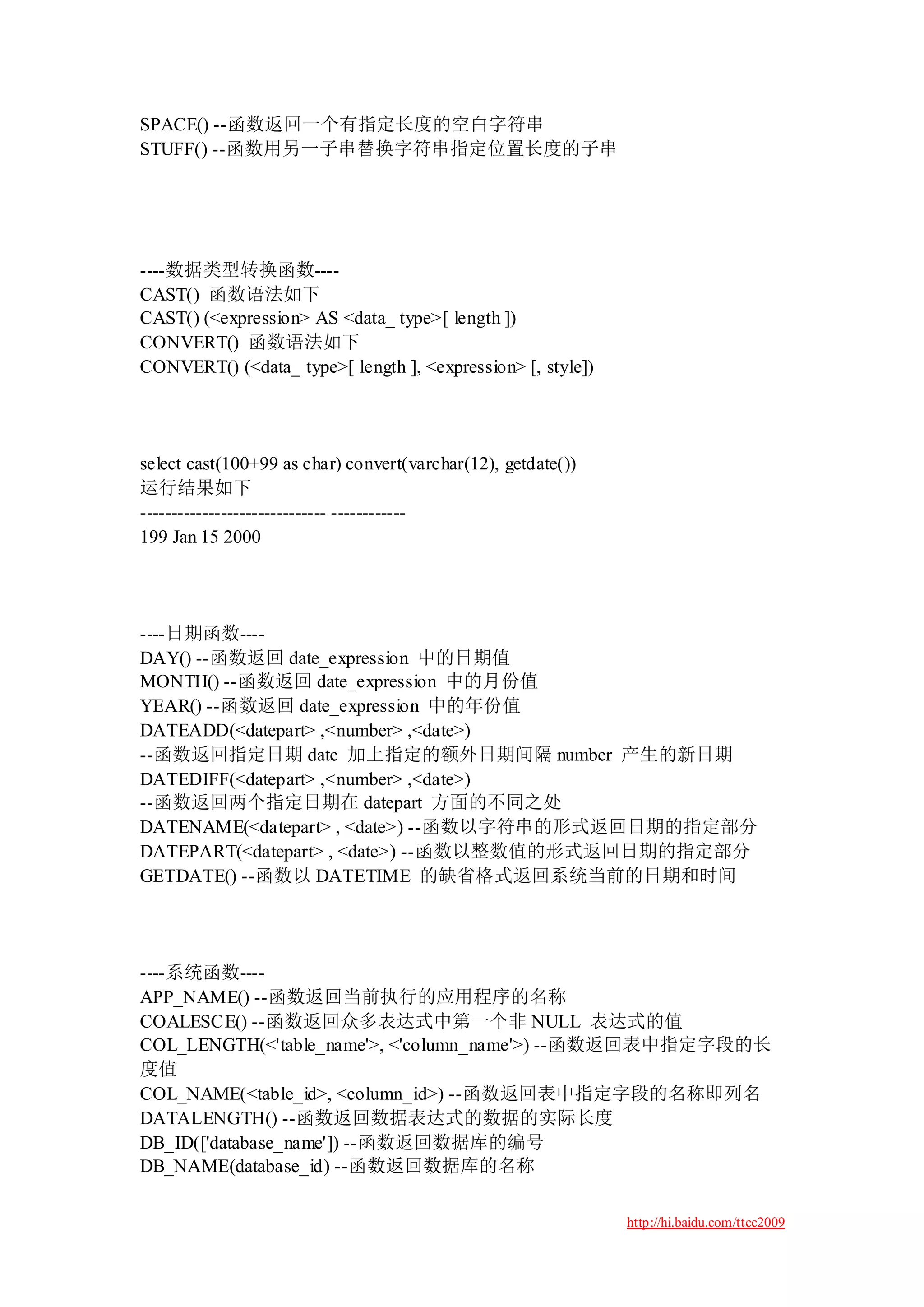 SPACE() --函数返回一个有指定长度的空白字符串
STUFF() --函数用另一子串替换字符串指定位置长度的子串




----数据类型转换函数----
CAST() 函数语法如下
CAST() (<expression> AS <data_ type>[ length ])
CONVERT() 函数语法如下
CONVERT() (<data_ type>[ length ], <expression> [, style])




select cast(100+99 as char) convert(varchar(12), getdate())
运行结果如下
------------------------------ ------------
199 Jan 15 2000




----日期函数----
DAY() --函数返回 date_expression 中的日期值
MONTH() --函数返回 date_expression 中的月份值
YEAR() --函数返回 date_expression 中的年份值
DATEADD(<datepart> ,<number> ,<date>)
--函数返回指定日期 date 加上指定的额外日期间隔 number 产生的新日期
DATEDIFF(<datepart> ,<number> ,<date>)
--函数返回两个指定日期在 datepart 方面的不同之处
DATENAME(<datepart> , <date>) --函数以字符串的形式返回日期的指定部分
DATEPART(<datepart> , <date>) --函数以整数值的形式返回日期的指定部分
GETDATE() --函数以 DATETIME 的缺省格式返回系统当前的日期和时间




----系统函数----
APP_NAME() --函数返回当前执行的应用程序的名称
COALESCE() --函数返回众多表达式中第一个非 NULL 表达式的值
COL_LENGTH(<'table_name'>, <'column_name'>) --函数返回表中指定字段的长
度值
COL_NAME(<table_id>, <column_id>) --函数返回表中指定字段的名称即列名
DATALENGTH() --函数返回数据表达式的数据的实际长度
DB_ID(['database_name']) --函数返回数据库的编号
DB_NAME(database_id) --函数返回数据库的名称

                                                              http://hi.baidu.com/ttcc2009
 