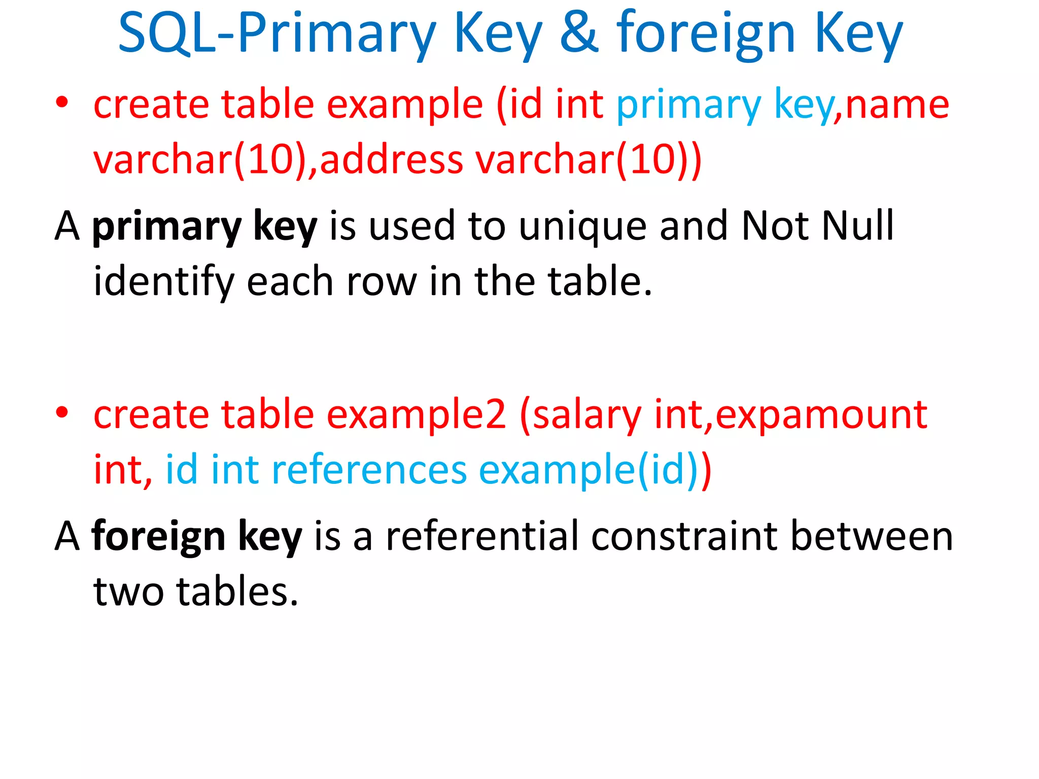SQL-Primary Key & foreign Keycreate table example (id intprimary key,namevarchar(10),address varchar(10))A primary key is used to unique and Not Null identify each row in the table.create table example2 (salary int,expamountint, id int references example(id))A foreign key is a referential constraint between two tables. 