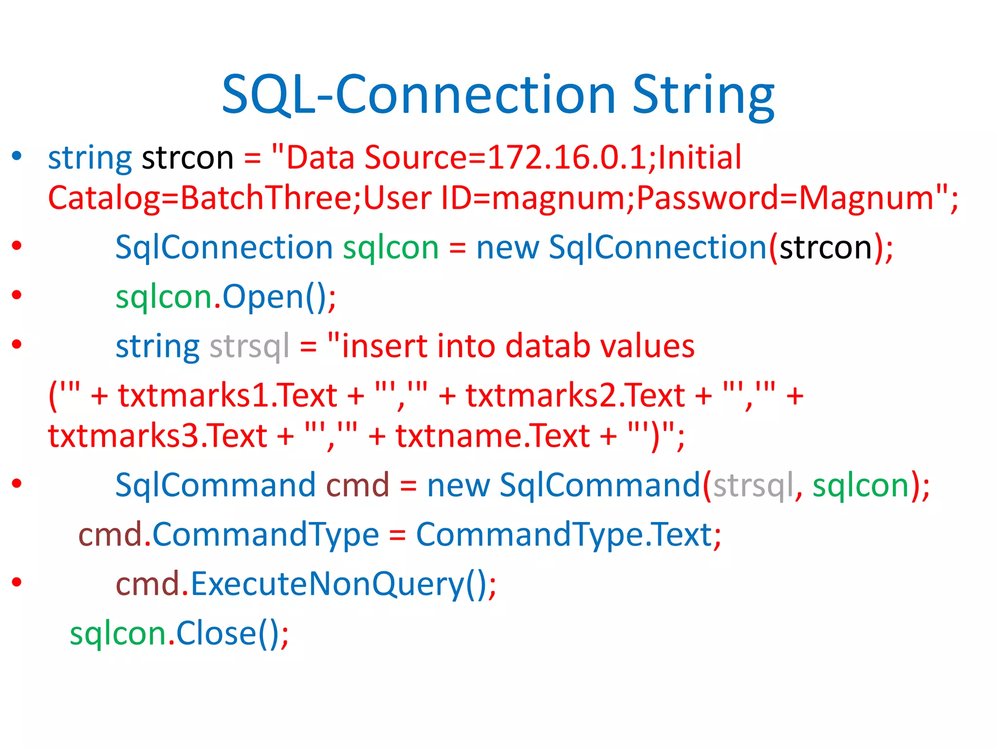 SQL-Connection Stringstring strcon = "Data Source=172.16.0.1;Initial Catalog=BatchThree;User ID=magnum;Password=Magnum";SqlConnectionsqlcon = new SqlConnection(strcon);sqlcon.Open();stringstrsql = "insert into datab values	('" + txtmarks1.Text + "','" + txtmarks2.Text + "','" + txtmarks3.Text + "','" + txtname.Text + "')";SqlCommandcmd = new SqlCommand(strsql, sqlcon);cmd.CommandType = CommandType.Text;cmd.ExecuteNonQuery();sqlcon.Close();