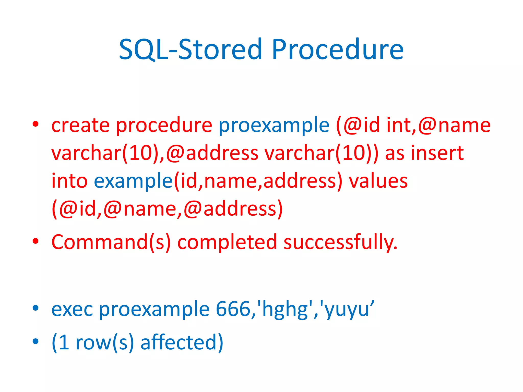 SQL-Stored Procedurecreate procedure proexample(@id int,@namevarchar(10),@address varchar(10)) as insert into example(id,name,address) values (@id,@name,@address)Command(s) completed successfully.exec proexample 666,'hghg','yuyu’(1 row(s) affected)