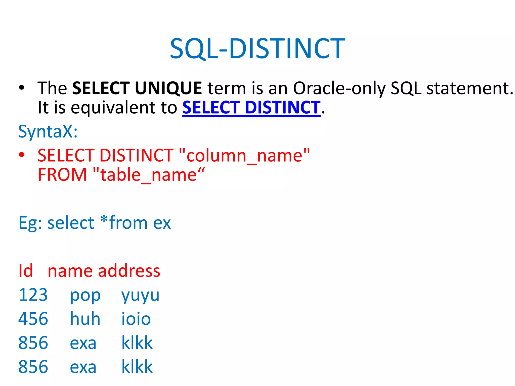 SQL-DISTINCTThe SELECT UNIQUE term is an Oracle-only SQL statement. It is equivalent to SELECT DISTINCT. SyntaX:SELECT DISTINCT "column_name"FROM "table_name“Eg: select *from exId   name address123	pop	yuyu456	huh	ioio856	exaklkk856	exaklkk