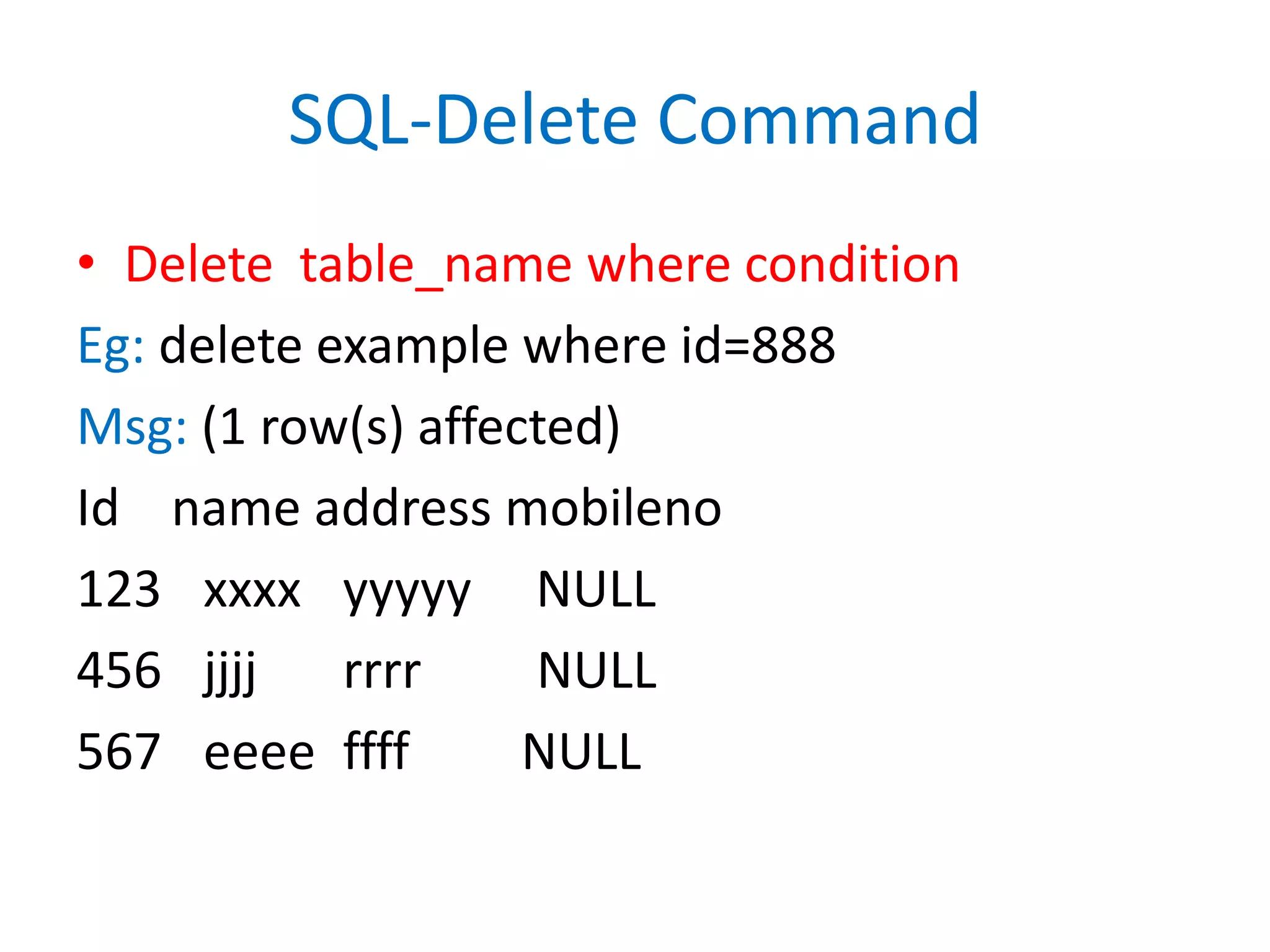 SQL-Delete CommandDelete  table_name where conditionEg: delete example where id=888Msg: (1 row(s) affected)Id    name address mobileno123	xxxxyyyyy     NULL456	jjjjrrrr         NULL567	eeeeffff	     NULL
