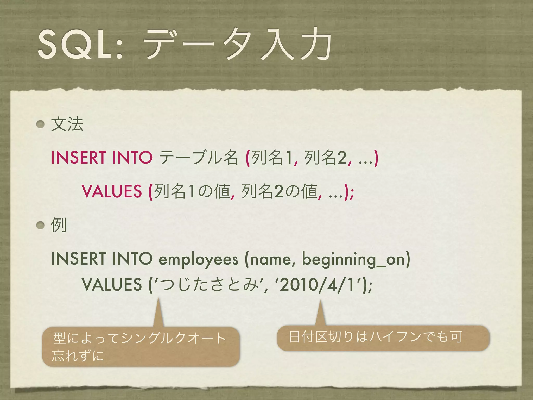 SQL: データ入力
文法

INSERT INTO テーブル名 (列名1, 列名2, ...)

    VALUES (列名1の値, 列名2の値, ...);

例

INSERT INTO employees (name, beginning_on)
    VALUES (‘つじたさとみ’, ‘2010/4/1’);


型によってシングルクオート              日付区切りはハイフンでも可
忘れずに
 