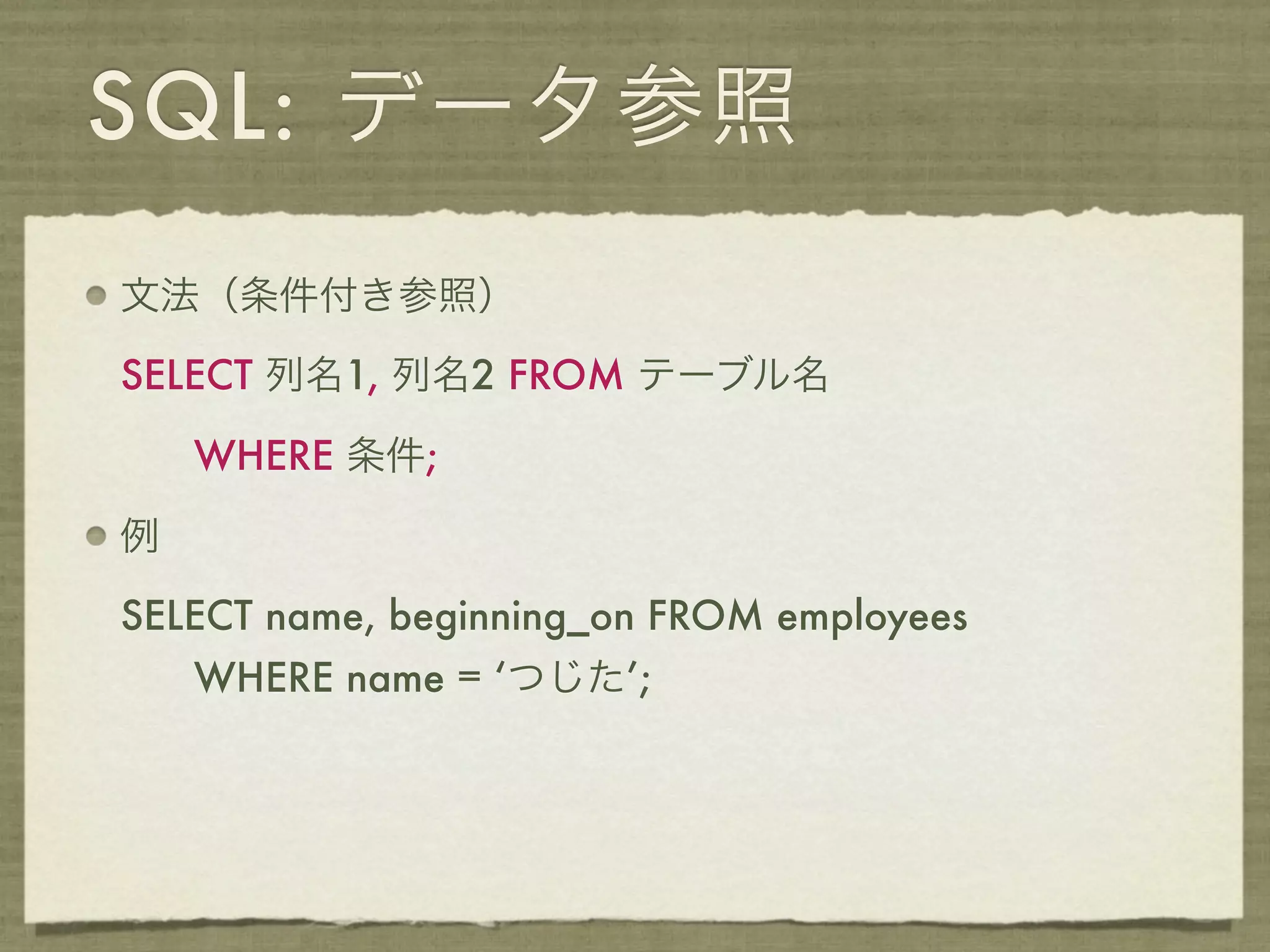 SQL: データ参照
文法（条件付き参照）

SELECT 列名1, 列名2 FROM テーブル名

    WHERE 条件;

例

SELECT name, beginning_on FROM employees
    WHERE name = ‘つじた’;
 