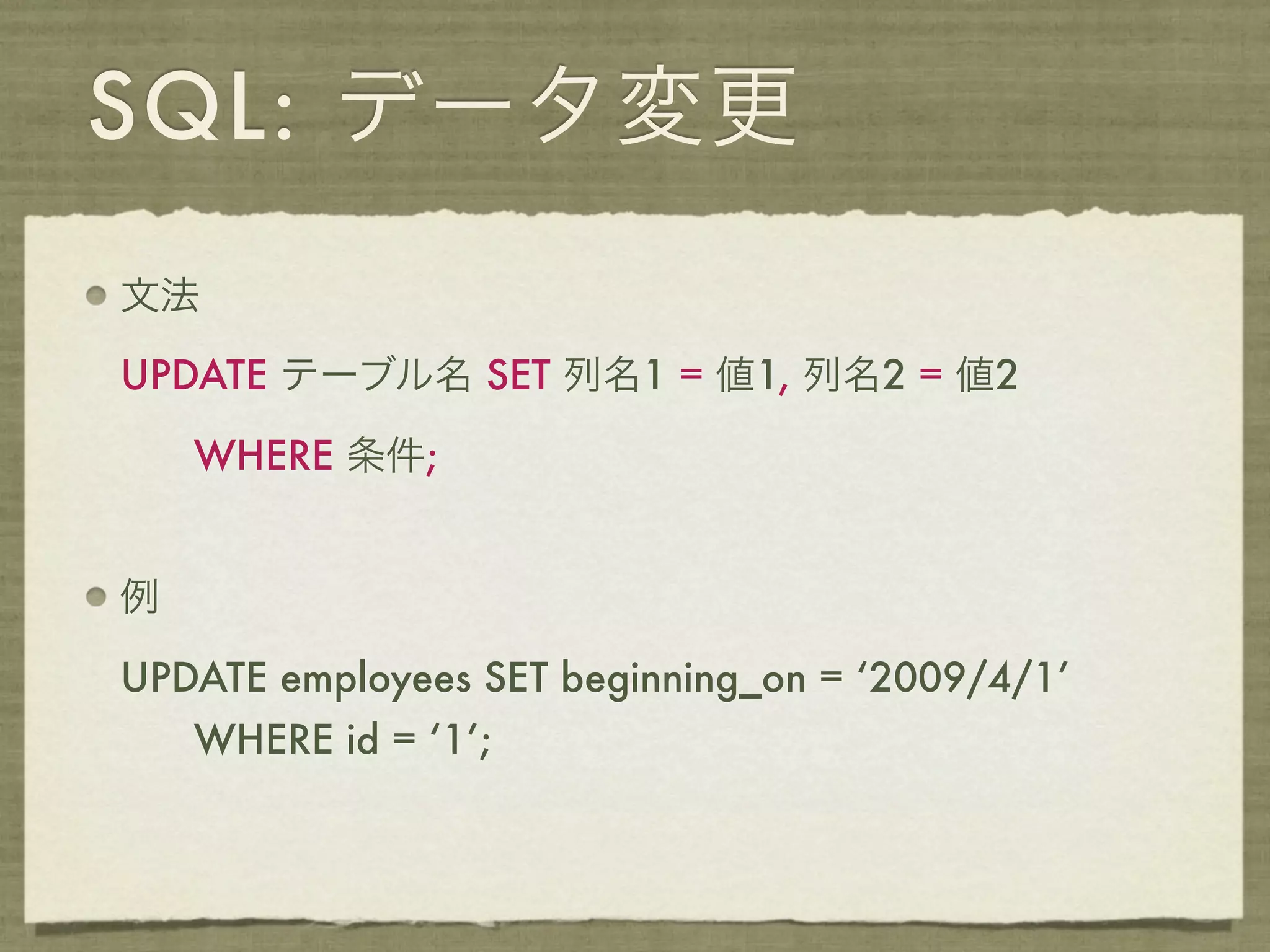 SQL: データ変更
文法

UPDATE テーブル名 SET 列名1 = 値1, 列名2 = 値2

    WHERE 条件;


例

UPDATE employees SET beginning_on = ‘2009/4/1’
    WHERE id = ‘1’;
 