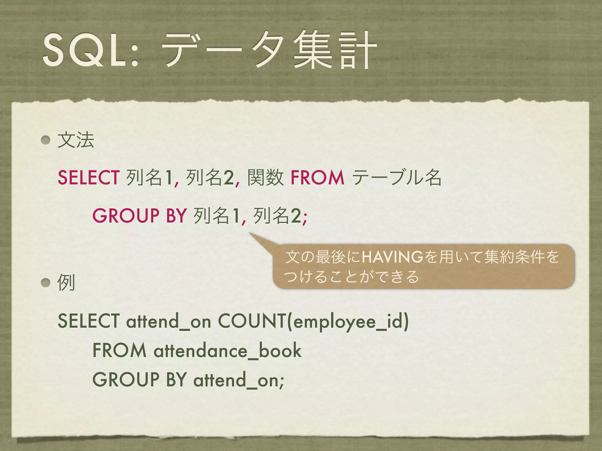 SQL: データ集計
文法

SELECT 列名1, 列名2, 関数 FROM テーブル名

    GROUP BY 列名1, 列名2;

                      文の最後にHAVINGを用いて集約条件を
例                     つけることができる

SELECT attend_on COUNT(employee_id)
    FROM attendance_book
    GROUP BY attend_on;
 