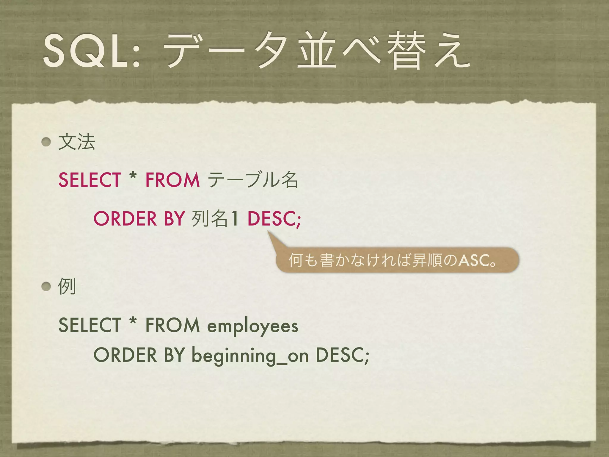 SQL: データ並べ替え
文法

SELECT * FROM テーブル名

    ORDER BY 列名1 DESC;

                       何も書かなければ昇順のASC。
例

SELECT * FROM employees
    ORDER BY beginning_on DESC;
 