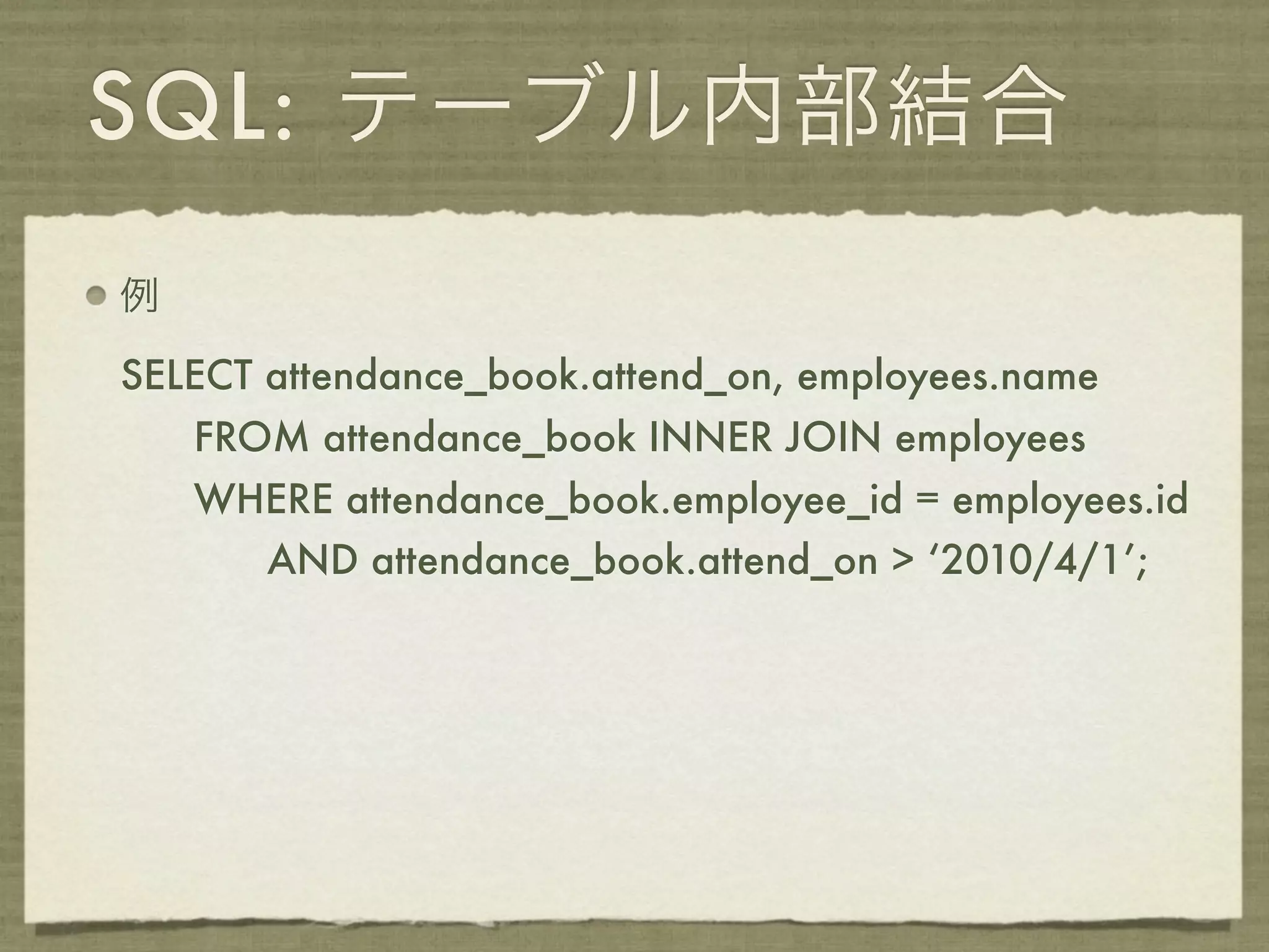SQL: テーブル内部結合
例

SELECT attendance_book.attend_on, employees.name
    FROM attendance_book INNER JOIN employees
    WHERE attendance_book.employee_id = employees.id
       AND attendance_book.attend_on > ‘2010/4/1’;
 