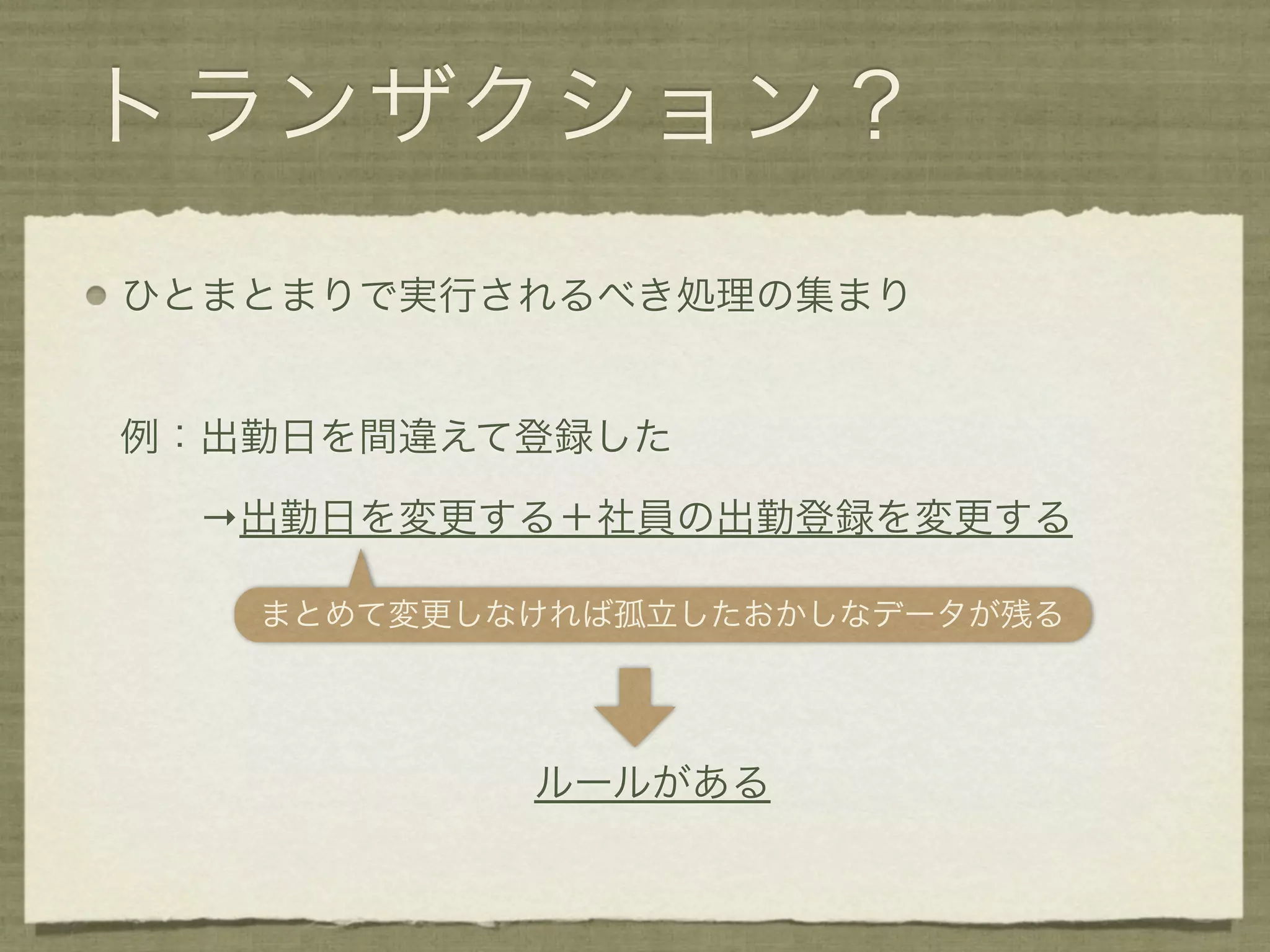 トランザクション？
ひとまとまりで実行されるべき処理の集まり


例：出勤日を間違えて登録した

  →出勤日を変更する＋社員の出勤登録を変更する

   まとめて変更しなければ孤立したおかしなデータが残る




           ルールがある
 