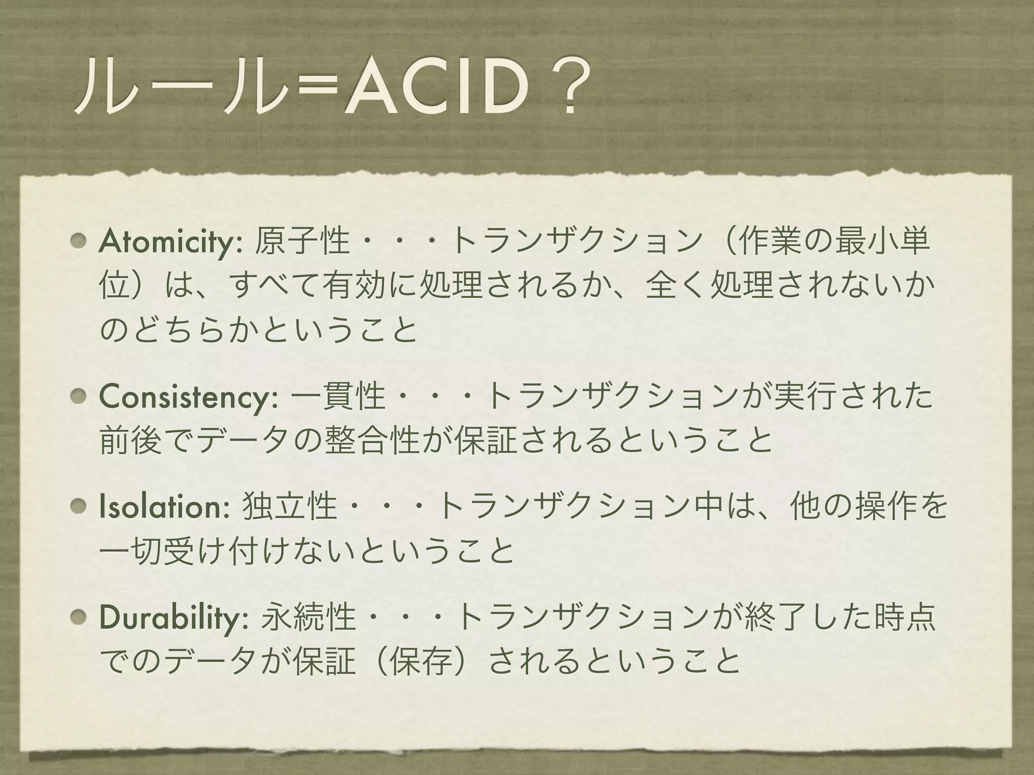 ルール=ACID？
Atomicity: 原子性・・・トランザクション（作業の最小単
位）は、すべて有効に処理されるか、全く処理されないか
のどちらかということ

Consistency: 一貫性・・・トランザクションが実行された
前後でデータの整合性が保証されるということ

Isolation: 独立性・・・トランザクション中は、他の操作を
一切受け付けないということ

Durability: 永続性・・・トランザクションが終了した時点
でのデータが保証（保存）されるということ
 