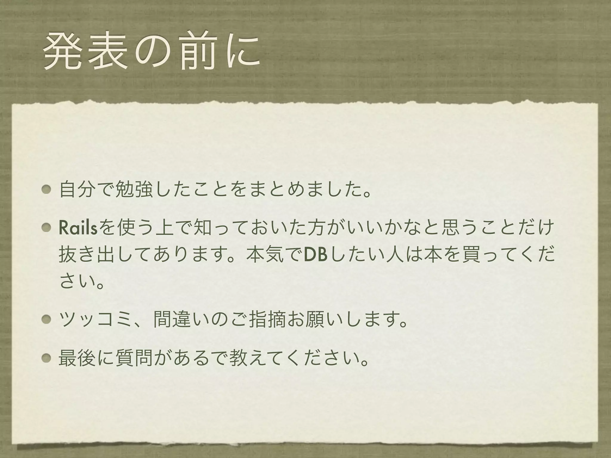 発表の前に


自分で勉強したことをまとめました。

Railsを使う上で知っておいた方がいいかなと思うことだけ
抜き出してあります。本気でDBしたい人は本を買ってくだ
さい。

ツッコミ、間違いのご指摘お願いします。

最後に質問があるで教えてください。
 