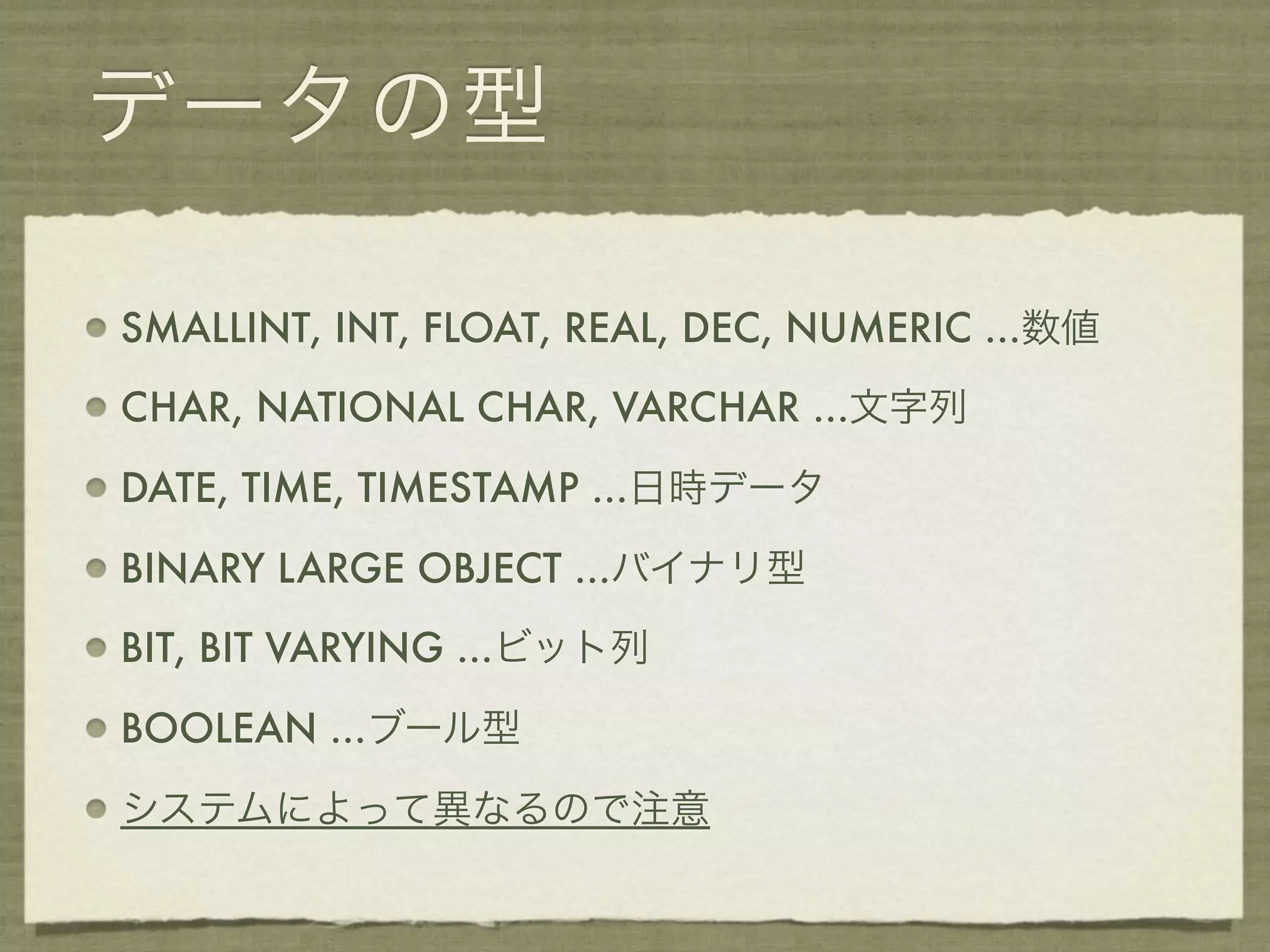 データの型

SMALLINT, INT, FLOAT, REAL, DEC, NUMERIC ...数値

CHAR, NATIONAL CHAR, VARCHAR ...文字列

DATE, TIME, TIMESTAMP ...日時データ

BINARY LARGE OBJECT ...バイナリ型

BIT, BIT VARYING ...ビット列

BOOLEAN ...ブール型

システムによって異なるので注意
 