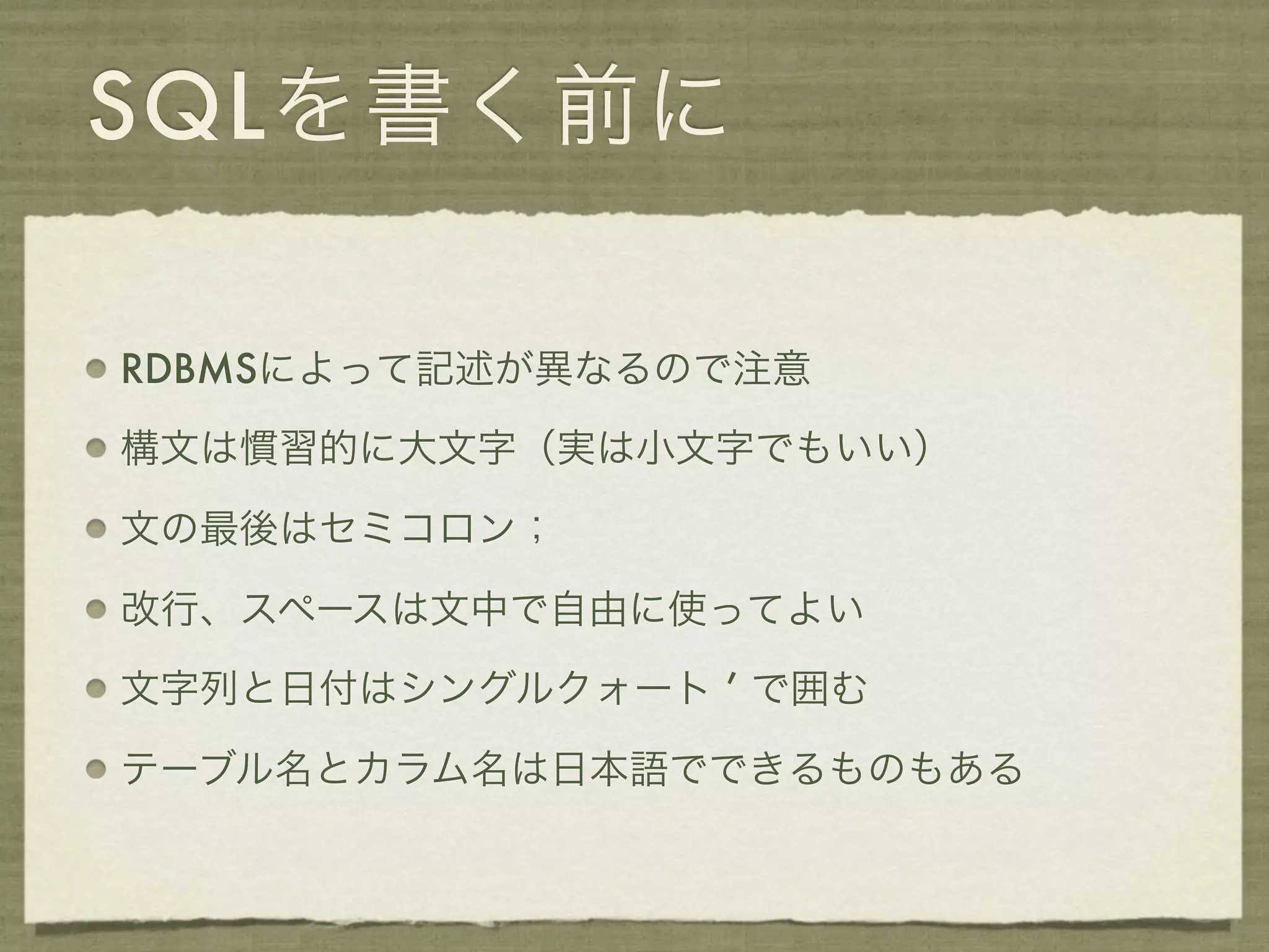 SQLを書く前に

RDBMSによって記述が異なるので注意

構文は慣習的に大文字（実は小文字でもいい）

文の最後はセミコロン；

改行、スペースは文中で自由に使ってよい

文字列と日付はシングルクォート ’ で囲む

テーブル名とカラム名は日本語でできるものもある
 
