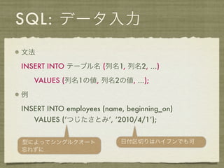 SQL: データ入力
文法

INSERT INTO テーブル名 (列名1, 列名2, ...)

    VALUES (列名1の値, 列名2の値, ...);

例

INSERT INTO employees (name, beginning_on)
    VALUES (‘つじたさとみ’, ‘2010/4/1’);


型によってシングルクオート              日付区切りはハイフンでも可
忘れずに
 