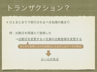トランザクション？
ひとまとまりで実行されるべき処理の集まり


例：出勤日を間違えて登録した

  →出勤日を変更する＋社員の出勤登録を変更する

   まとめて変更しなければ孤立したおかしなデータが残る




           ルールがある
 