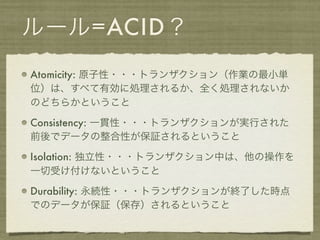 ルール=ACID？
Atomicity: 原子性・・・トランザクション（作業の最小単
位）は、すべて有効に処理されるか、全く処理されないか
のどちらかということ

Consistency: 一貫性・・・トランザクションが実行された
前後でデータの整合性が保証されるということ

Isolation: 独立性・・・トランザクション中は、他の操作を
一切受け付けないということ

Durability: 永続性・・・トランザクションが終了した時点
でのデータが保証（保存）されるということ
 