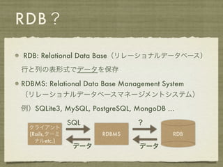 RDB？

RDB: Relational Data Base（リレーショナルデータベース）

行と列の表形式でデータを保存

RDBMS: Relational Data Base Management System
（リレーショナルデータベースマネージメントシステム）

例）SQLite3, MySQL, PostgreSQL, MongoDB ...

               SQL              ？
  クライアント
  (Rails,ターミ          RDBMS              RDB
    ナルetc.)
                データ             データ
 