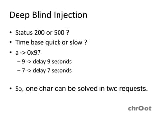 Deep Blind Injection
• Status 200 or 500 ?
• Time base quick or slow ?
• a -> 0x97
  – 9 -> delay 9 seconds
  – 7 -> delay 7 seconds


• So, one char can be solved in two requests.
 